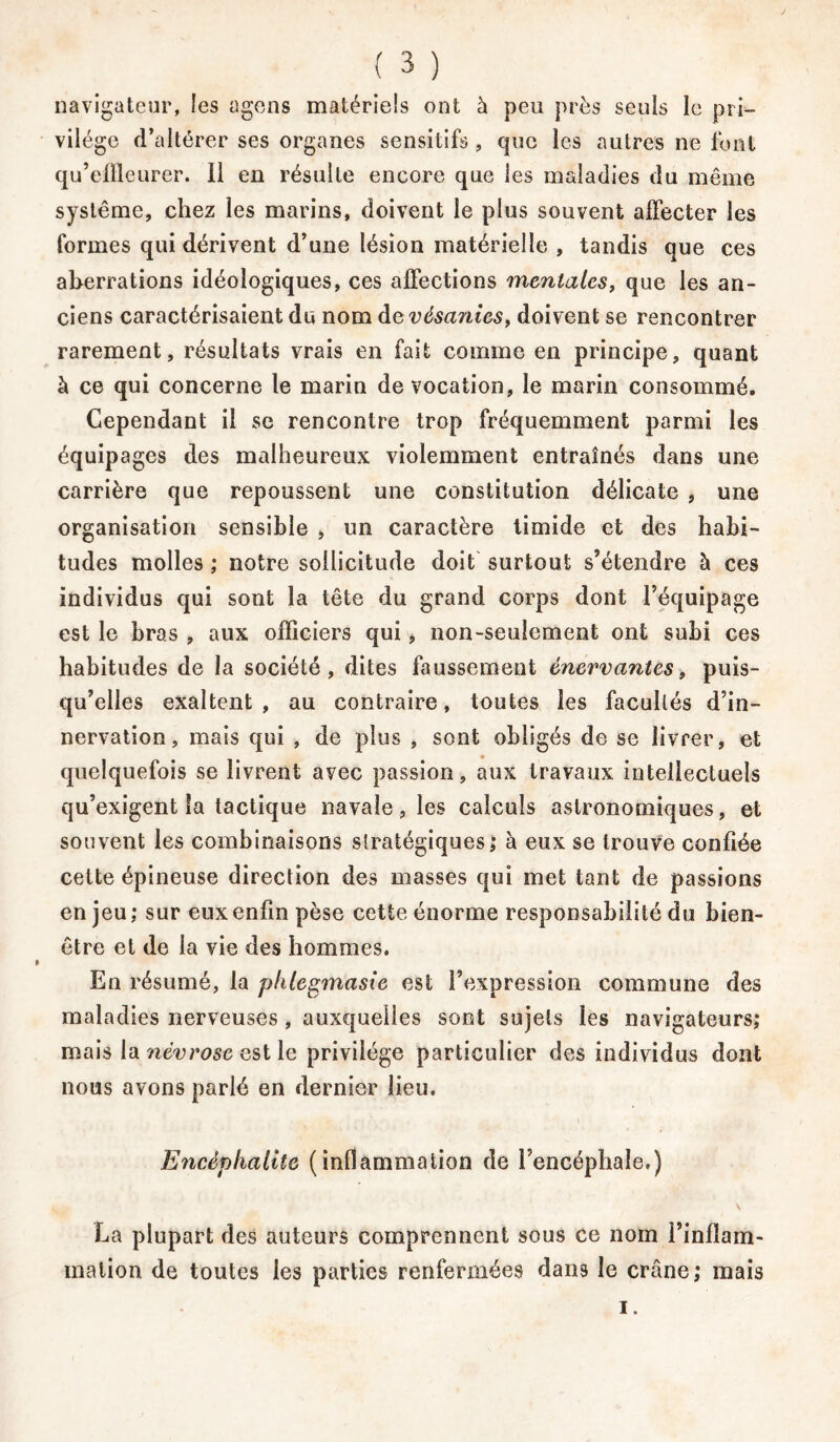 navigateur, les agens matériels ont à peu près seuls le pri- vilège d’altérer ses organes sensitifs , que les autres ne font qu’effleurer. 11 en résulte encore que les maladies du même système, chez les marins, doivent le plus souvent affecter les formes qui dérivent d’une lésion matérielle , tandis que ces aberrations idéologiques, ces affections mentales, que les an- ciens caractérisaient du nom de vésanies, doivent se rencontrer rarement, résultats vrais en fait comme en principe, quant à ce qui concerne le marin de vocation, le marin consommé. Cependant il se rencontre trop fréquemment parmi les équipages des malheureux violemment entraînés dans une carrière que repoussent une constitution délicate , une organisation sensible , un caractère timide et des habi- tudes molles ; notre sollicitude doit surtout s’étendre à ces individus qui sont la tête du grand corps dont l’équipage est le bras , aux officiers qui, non-seulement ont subi ces habitudes de la société, dites faussement énervantes, puis- qu’elles exaltent, au contraire, toutes les facultés d’in- nervation, mais qui , de plus , sont obligés de se livrer, et quelquefois se livrent avec passion, aux travaux intellectuels qu’exigent la tactique navale, les calculs astronomiques, et souvent les combinaisons stratégiques; à eux se trouve confiée cette épineuse direction des masses qui met tant de passions en jeu ; sur eux enfin pèse cette énorme responsabilité du bien- être et de la vie des hommes. En résumé, la phlegmasie est l’expression commune des maladies nerveuses, auxquelles sont sujets les navigateurs; mais la névrose est le privilège particulier des individus dont nous avons parlé en dernier lieu. Encéphalite (inflammation de l’encéphale.) La plupart des auteurs comprennent sous ce nom l’inflam- mation de toutes les parties renfermées dans le crâne; mais i.