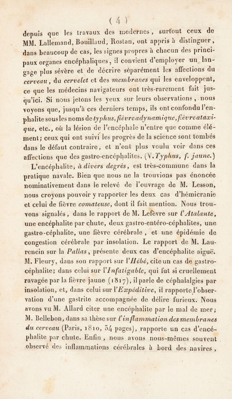 depuis que les travaux des modernes , surtout ceux de MM. Lallemand, Bouiilaud, Roslan, ont appris à distinguer, dans beaucoup de cas, les signes propres à chacun des princi- paux organes encéphaliques, il convient d’employer un lan- o-nae plus sévère et de décrire séparément les affections du cerveau, du cervelet et des membranes qui les enveloppent, ce que les médecins navigateurs ont très-rarement fait jus- qu’ici. Si nous jetons les yeux sur leurs observations, nous voyons que, jusqu’à ces derniers temps, ils ont confondu l’en- phalite sous les noms de typhus, fièvre adynamique,fèvreataxi- que, etc., où la lésion de l’encéphale n’entre que comme élé- ment; ceux qui ont suivi les progrès de la science sont tombés dans le défaut contraire, et n’ont plus voulu voir dans ces affections que des gastro-encéphalites. (V.Typhus, f. jaune.) L’encéphalite, à divers degrés, est très-commune dans la pratique navale. Bien que nous ne la trouvions pas énoncée nominativement dans le relevé de Fouvrage de M. Lesson, nous croyons pouvoir y rapporter les deux cas d’hémicranie et celui de fièvre comateuse, dont il fait mention. Nous trou- vons signalés, dans le rapport de M. Lefèvre sur CAtalante, une encéphalite par chute, deux gastro-entéro-céphaliles, une gastro-céphalite, une fièvre cérébrale , et une épidémie de congestion cérébrale par insolation. Le rapport de M. Lau- rencin sur la Pallas, présente deux cas d’encéphalite aiguë. M. Fleury, dans son rapport sur YHebé, cite un cas de gastro- céphalite; dans celui sur Y Infatigable, qui fut si cruellement ravagée par la fièvre jaune (1817), il parle de céphalalgies par insolation, et, dans celui sur Y Expéditive, il rapporlej’obser- valion d’une gastrite accompagnée de délire furieux. Nous avons vu M. Allard citer une encéphalite par le mal de mer; M. Bcllebon, dans sa thèse sur C in fl animation de s membranes du cerveau (Paris, 1810, 54 pages), rapporte un cas d’encé- phalite par chute. Enfin , nous avons nous-mêmes souvent observé des inflammations cérébrales à bord des navires ,