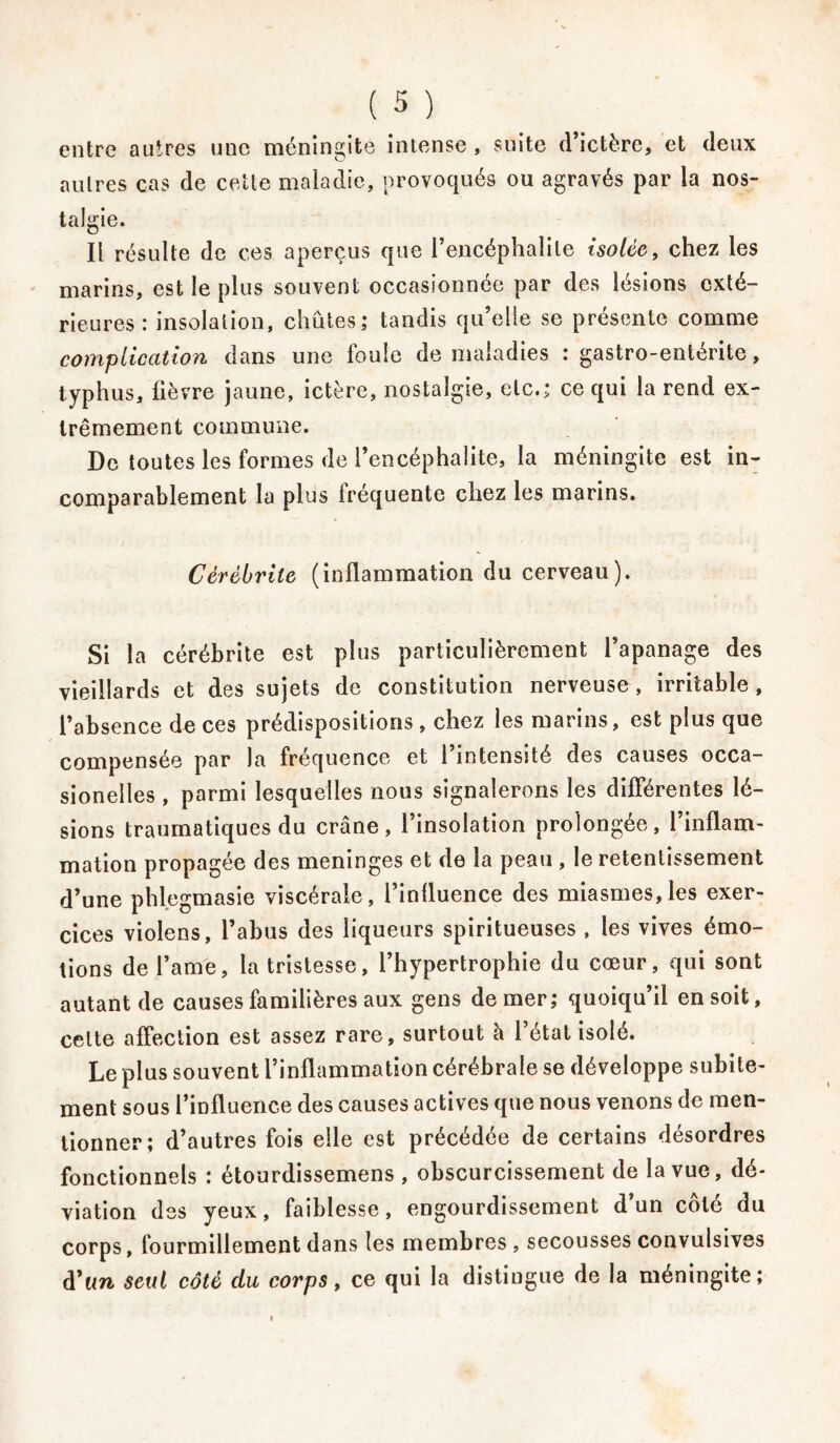 entre autres une méningite intense , suite d’ictère, et deux autres cas de cette maladie, provoqués ou agravés par la nos- talgie. Il résulte de ces aperçus que l’encéphalite isolée, chez les marins, est le plus souvent occasionnée par des lésions exté- rieures: insolation, chûtes; tandis qu’elle se présente comme complication dans une foule de maladies : gastro-entérite, typhus, fièvre jaune, ictère, nostalgie, etc.; ce qui la rend ex- trêmement commune. De toutes les formes de l’encéphalite, la méningite est in- comparablement la plus fréquente chez les marins. Cérébrite (inflammation du cerveau). Si la cérébrite est plus particulièrement l’apanage des vieillards et des sujets de constitution nerveuse, irritable, l’absence de ces prédispositions , chez les marins, est plus que compensée par la fréquence et l’intensité des causes occa- sionelles , parmi lesquelles nous signalerons les différentes lé- sions traumatiques du crâne, l’insolation prolongée, l’inflam- mation propagée des méningés et de la peau , le retentissement d’une phlegmasie viscérale, l’inlluence des miasmes, les exer- cices violens, l’abus des liqueurs spiritueuses , les vives émo- tions de l’ame, la tristesse, l’hypertrophie du cœur, qui sont autant de causes familières aux gens de mer; quoiqu’il en soit, cette affection est assez rare, surtout à l’état isolé. Le plus souvent l’inflammation cérébrale se développe subite- ment sous l’influence des causes actives que nous venons de men- tionner; d’autres fois elle est précédée de certains désordres fonctionnels : étourdissemens , obscurcissement de la vue, dé- viation des yeux, faiblesse, engourdissement d’un côté du corps, fourmillement dans les membres , secousses convulsives d'un seul côté du corps, ce qui la distingue de la méningite;