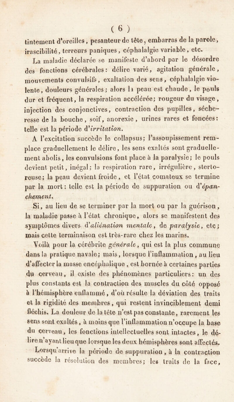 tintement d’oreilles , pesanteur de tête, embarras de la parole, irascibilité? terreurs paniques, céphalalgie variable, etc. La maladie déclarée se manifeste d’abord par le désordre des fonctions cérébrales : délire varié, agitation générale, mouvements convulsifs, exaltation des sens, céphalalgie vio- lente, douleurs générales; alors la peau est chaude, le pouls dur et fréquent, la respiration accélérée; rougeur du visage, injection des conjonctives, contraction des pupilles, séche- resse de la bouche, soif, anorexie, urines rares et foncées: telle est la période dirritation. A l’excitation succède le eoflapsus; l’assoupissement rem- place graduellement le délire, les sens exaltés sont graduelle- ment abolis, les convulsions font place à la paralysie; le pouls devient petit, inégal; la respiration rare, irrégulière, sterto- reuse; la peau devient froide, et l’état comateux se termine par la mort : telle est la période de suppuration ou d’épan- chement. Si, au lieu de se terminer par la mort ou par la guérison, la maladie passe h l’état chronique, alors se manifestent des symptômes divers à'aliénation mentale, de paralysie, etc; mais cette terminaison est très-rare chez les marins. Voil^ pour la cérébrite générale, qui est la plus commune dans la pratique navale; mais, lorsque l’inflammation , au lieu d’affecter la masse encéphalique , est bornée à certaines parties du cerveau, il existe des phénomènes particuliers: un des plus constants est la contraction des muscles du côté opposé à l’hémisphère enflammé, d’où résulte la déviation des traits et la rigidité des membres, qui restent invinciblement demi fléchis. La douleur de la tête n’est pas constante, rarement les sens sont exaltés, à moins que l’inflammation n’occupe la base du cerveau, les fonctions intellectuelles sont intactes, le dé- lire n ayant lieu que lorsque les deux hémisphères sont affectés. Lorsqu’arrive la période de suppuration , à la contraction succède la résolution des membres; les traits de la face.