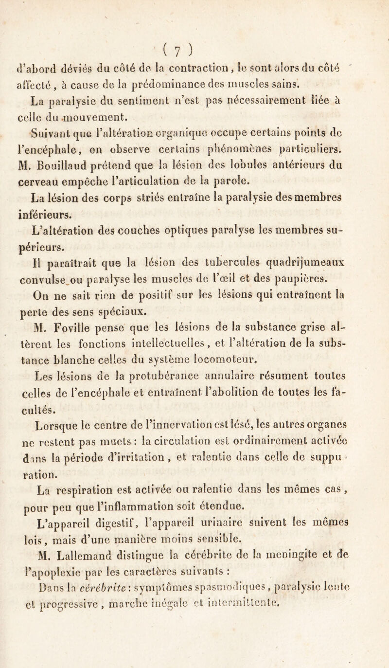 d’abord déviés du côlé do la contraction , ie sont alors du côté affecté , à cause de la prédominance des muscles sains. La paralysie du sentiment n’est pas nécessairement liée à celle du mouvement. Suivant que l’altération organique occupe certains points de l’encéphale, on observe certains phénomènes particuliers. M. Bouillaud prétend que la lésion des lobules antérieurs du cerveau empêche l’articulation de la parole. La lésion des corps striés entraîne la paralysie des membres inférieurs. L’altération des couches optiques paralyse les membres su- périeurs. Il paraîtrait que la lésion des tubercules quadrijumeaux convulse ou paralyse les muscles de l’œil et des paupières. On ne sait rien de positif sur les lésions qui entraînent la perte des sens spéciaux. M. Foville pense que les lésions de la substance grise al- tèrent les fonctions intellectuelles , et l’altération de la subs- tance blanche celles du système locomoteur. Les lésions de la protubérance annulaire résument toutes Celles de l’encéphale et entraînent l’abolition de toutes les fa- cultés. Lorsque le centre de l’innervation est lésé, les autres organes ne restent pas muets : la circulation est ordinairement activée dans la période d’irritation , et ralentie dans celle de suppu - ration. La respiration est activée ou ralentie dans les mêmes cas, pour peu que l’inflammation soit etendue. L’appareil digestif, l’appareil urinaire suivent les mêmes lois, mais d’une manière moins sensible. M. Lallemand distingue la cérébrite de la méningite et de l’apoplexie par les caractères suivants : Dans la cérébrite: symptômes spasmodiques, paralysie lente et progressive , marche inégale et intermittente.