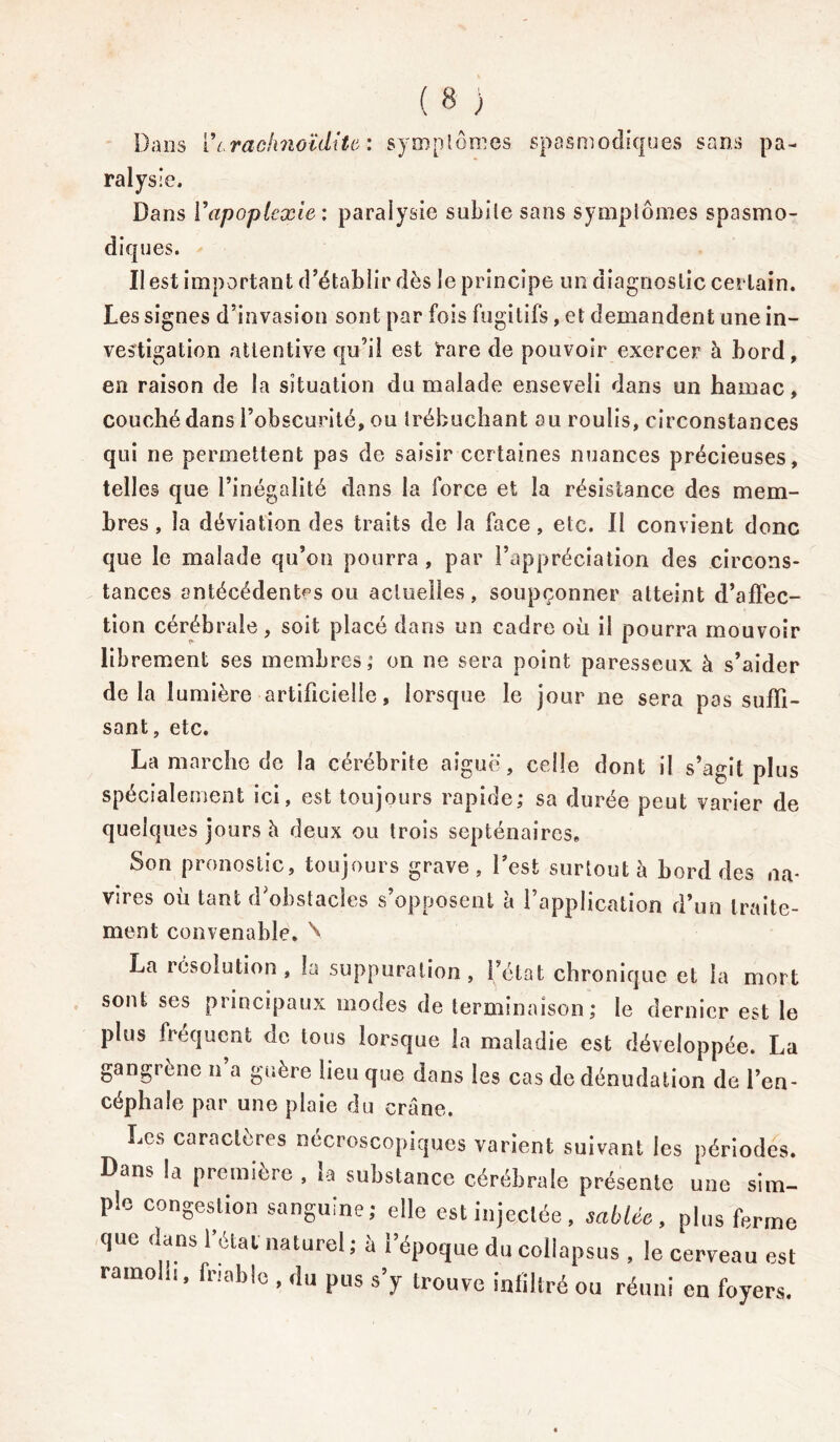 Dans 17rachnoïdite : symptômes spasmodiques sans pa- ralysie. Dans l’apoplexie : paralysie subite sans symptômes spasmo- diques. Il est important d’établir dès le principe un diagnostic certain. Les signes d’invasion sont par fois fugitifs, et demandent une in- vestigation attentive qu’il est rare de pouvoir exercer à bord, en raison de la situation du malade enseveli dans un hamac, couché dans l’obscurité, ou trébuchant au roulis, circonstances qui ne permettent pas de saisir certaines nuances précieuses, telles que l’inégalité dans la force et la résistance des mem- bres , la déviation des traits de la face, etc. Il convient donc que le malade qu’on pourra , par l’appréciation des circons- tances antécédentes ou actuelles, soupçonner atteint d’affec- tion cérébrale, soit placé dans un cadre où il pourra mouvoir librement ses membres; on ne sera point paresseux à s’aider delà lumière artificielle, lorsque le jour ne sera pas suffi- sant, etc. La marche de la cérébrite aiguë, celle dont il s’agit plus spécialement ici, est toujours rapide; sa durée peut varier de quelques jours h deux ou trois septénaires* Son pronostic, toujours grave, l’est surtout à bord des na- vires où tant d’obstacles s’opposent à l’application d’un traite- ment convenable. \ La résolution , la suppuration , l’état chronique et la mort sont ses principaux modes de terminaison ; le dernier est le plus fréquent de tous lorsque la maladie est développée. La gangrène n a guère lieu que dans les cas de dénudation de i’en- céphale par une plaie du crâne. Les caractères nécroscopiques varient suivant les périodes. Dans la première , la substance cérébrale présente une sim- ple congestion sanguine; elle est injectée, sablée, plus ferme que dans l’étal naturel ; à l’époque du collapsus , le cerveau est ramolu, friable , du pus s’y trouve infiltré ou réuni en foyers.