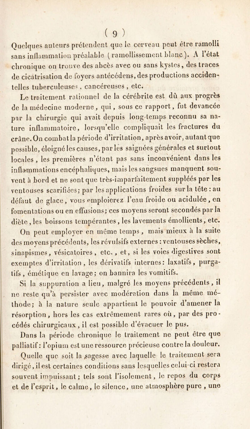 Quelques auteurs prétendent que le cerveau peut être ramolli sans inflammation préalable ( ramollissement blanc). A l’état chronique on trouve des abcès avec ou sans kystes, des traces de cicatrisation de foyers antécédens, des productions acciden- telles tuberculeuses , cancéreuses , etc. Le traitement rationnel de la cérébrite est du aux progrès de la médecine moderne, qui, sous ce rapport, fut devancée par la chirurgie qui avait depuis long-temps reconnu sa na- ture inflammatoire, lorsqu’elle compliquait les fractures du crâne. On combat la période d’irritation, après avoir, autant que possible, éloigné les causes, par les saignées générales et surtout locales , les premières n’étant pas sans inconvénient dans les inflammations encéphaliques, mais les sangsues manquent sou- vent à bord et ne sont que très-imparfaitement suppléés par les ventouses scarifiées; par les applications froides sur la tête : au défaut de glace, vous emploierez l’eau froide ou acidulée, en fomentations ou en effusions; ces moyens seront secondés parla diète , les boissons tempérantes , les lavements émollients, etc. On peut employer en même temps, mais mieux à la suite des moyens précédents, les révulsifs externes : ventouses sèches, sinapismes, vésicatoires, etc,, et, si les voies digestives sont exemptes d’irritation, les dérivatifs internes; laxatifs, purga- tifs , émétique en lavage; on bannira les vomitifs. Si la suppuration a lieu, malgré les moyens précédents, il ne reste qu’à persister avec modération dans la même mé- thode; à ia nature seule appartient le pouvoir d’amener la résorption, hors les cas extrêmement rares où, par des pro- cédés chirurgicaux, il est possible d’évacuer le pus. Dans la période chronique le traitement ne peut être que palliatif : l’opium est une ressource précieuse contre la douleur. Quelle que soit la sagesse avec laquelle le traitement sera dirigé, il est certaines conditions sans lesquelles celui-ci restera souvent impuissant; tels sont l’isolement, le repos du corps et de l’esprit, le calme, le silence, une atmosphère pure , une i