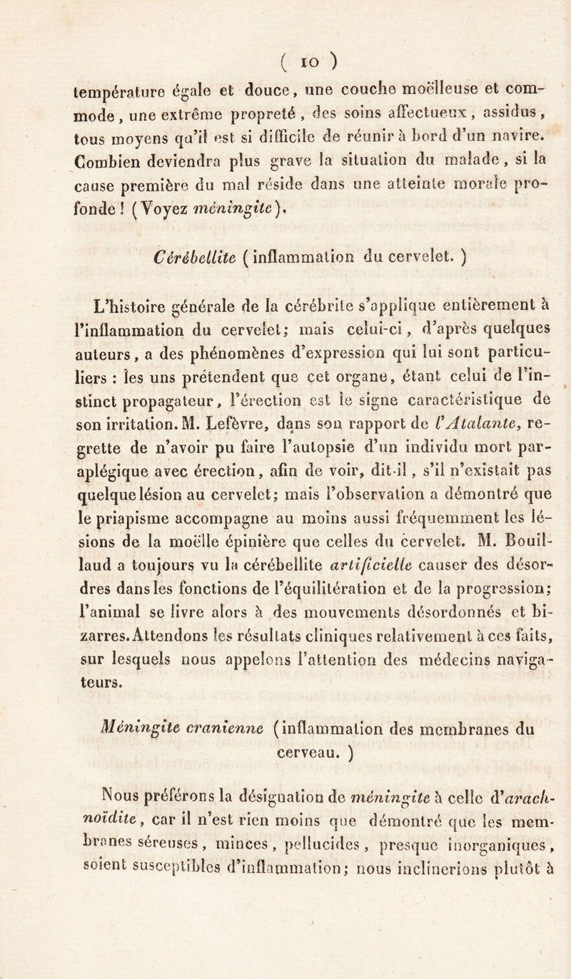 température égale et douce, une couche moelleuse et com- mode , une extrême propreté , des soins affectueux, assidus, tous moyens qu’il est si difficile de réunira bord d’un navire. Combien deviendra plus grave la situation du malade, si la cause première du mal réside dans one atteinte morale pro- fonde ! (Voyez méningite), Cérèbellite ( inflammation du cervelet. ) L’histoire générale de la cérébrile s’applique entièrement à l’inflammation du cervelet; mais celui-ci, d’après quelques auteurs, a des phénomènes d’expression qui lui sont particu- liers : les uns prétendent que cet organe, étant celui de l’in- stinct propagateur, l’érection est le signe caractéristique de son irritation. M. Lefèvre, dans sou rapport de CAtalante, re- grette de n’avoir pu faire l’autopsie d’un individu mort par- aplégique avec érection, afin de voir, dit-il, s’il n’existait pas quelque lésion au cervelet; mais l’observation a démontré que le priapisme accompagne au moins aussi fréquemment les lé- sions de la moelle épinière que celles du cervelet. M. Bouil- laud a toujours vu la cérébeilite artificielle causer des désor- dres dans les fonctions de l’équilitération et de la progression; l’animal se livre alors h des mouvements désordonnés et bi- zarres. Attendons les résultats cliniques relativement aces faits, sur lesquels nous appelons l’attention des médecins naviga - teurs. Méningite crânienne (inflammation des membranes du cerveau. ) Nous préférons la désignation de méningite è celle d’arach- noïditc, car il n’est rien moins que démontré que les mem- branes séreuses, minces, pellucides, presque inorganiques, soient susceptibles d’inflammation; nous inclinerions plutôt à