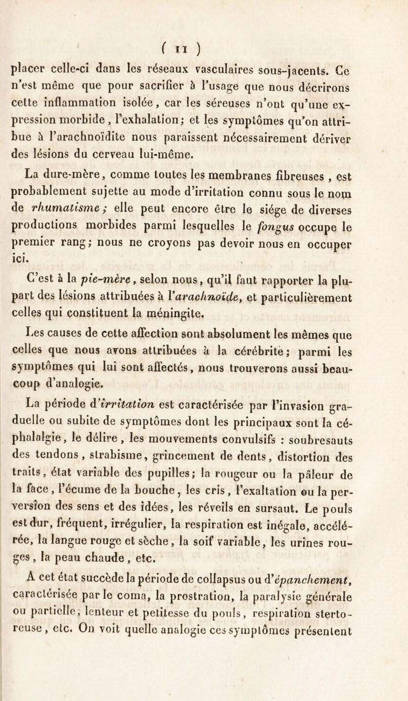 placer celle-ci dans les réseaux vasculaires sous-jacents. Ce n’est même que pour sacrifier à l’usage que nous décrirons cette inflammation isolée, car les séreuses n’ont qu’une ex- pression morbide , l’exhalation; et les symptômes qu’on attri- bue à l’arachnoïdite nous paraissent nécessairement dériver des lésions du cerveau lui-même. La dure-mère, comme toutes les membranes fibreuses , est probablement sujette au mode d’irritation connu sous le nom de rhumatisme ; elle peut encore être le siège de diverses productions morbides parmi lesquelles le fongus occupe le premier rang; nous ne croyons pas devoir nous en occuper ici. C’est à la pie-mère, selon nous, qu’il faut rapporter la plu- part des lésions attribuées à l'arachnoïde, et particulièrement celles qui constituent la méningite. Les causes de cette affection sont absolument les mêmes que celles que nous avons attribuées à la cérébrite; parmi les symptômes qui lui sont affectés, nous trouverons aussi beau- coup d’analogie. La période à’irritation est caractérisée par l’invasion gra- duelle ou subite de symptômes dont les principaux sont la cé- phalalgie, le délire, les mouvements convulsifs : soubresauts des tendons, strabisme, grincement de dents, distortion des traits, état variable des pupilles; la rougeur ou la pâleur de la face, l’écume de la bouche , les cris , l’exaltation ou la per- version des sens et des idées, les réveils en sursaut. Le pouls est dur, fréquent, irrégulier, la respiration est inégale, accélé- rée, la langue rouge et sèche, la soif variable, les urines rou- ges , la peau chaude , etc. A cet état succède la période de coilapsus ou d'épanchement, caractérisée parle coma, la prostration, la paralysie générale ou partielle; lenteur et petitesse du pouls, respiration sterto- reuse , etc. On voit quelle analogie ces symptômes présentent