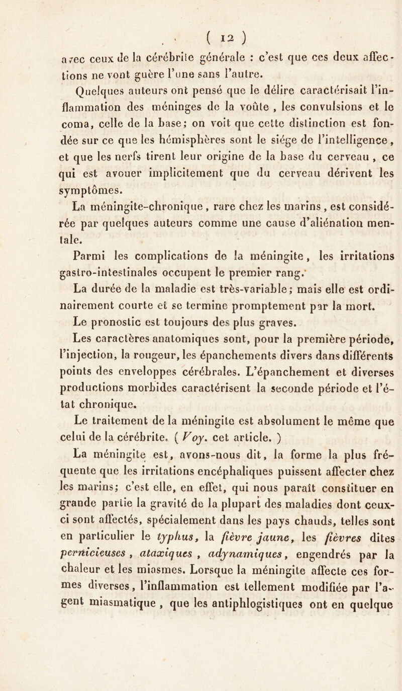 avec ceux de la cérébriie générale : c’est que ces deux affec- tions ne vont guère l’une sans l’autre. Quelques auteurs ont pensé que le délire caractérisait l’in- flammation des méninges de la voûte , les convulsions et le coma, celle de la base; on voit que cette distinction est fon- dée sur ce que les hémisphères sont le siège de l’intelligence, et que les nerfs tirent leur origine de la base du cerveau , ce qui est avouer implicitement que du cerveau dérivent les symptômes. La méningite-chronique , rare chez les marins , est considé- rée par quelques auteurs comme une cause d’aliénation men- tale. Parmi les complications de la méningite, les irritations gastro-intestinales occupent le premier rang.' La durée de la maladie est très-variable; mais elle est ordi- nairement courte et se termine promptement par la mort. Le pronostic est toujours des plus graves. Les caractères anatomiques sont, pour la première période, l’injection, la rougeur, les épanchements divers dans différents points des enveloppes cérébrales. L’épanchement et diverses productions morbides caractérisent la seconde période et l’é- tat chronique. Le traitement de la méningite est absolument le môme que celui de la cérébrite, ( Voy. cet article. ) La méningite est, avons-nous dit, la forme la plus fré- quente que les irritations encéphaliques puissent affecter chez les marins; c’est elle, en effet, qui nous paraît constituer en grande pariie la gravité de la plupart des maladies dont ceux- ci sont affectés, spécialement dans les pays chauds, telles sont en particulier le typhus, la fièvre jaune, les fièvres dites pernicieuses , ataxiques , adynamiques, engendrés par la chaleur et les miasmes. Lorsque la méningite affecte ces for- mes diverses, l’inflammation est tellement modifiée par l’a- gent miasmatique , que les antiphlogistiques ont en quelque