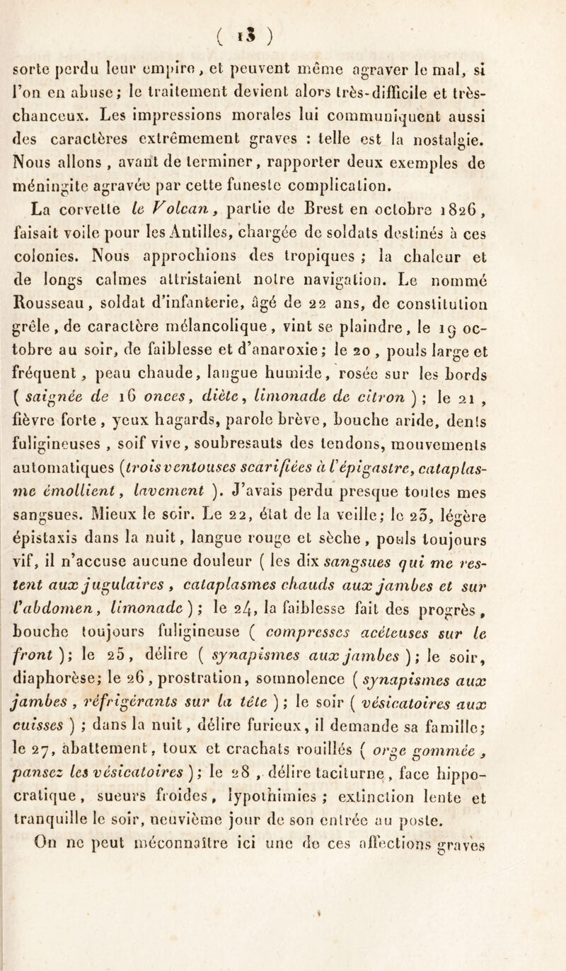 ( «5 ) sorte perdu leur empire, et peuvent même agraver le mal, si l’on en abuse; le traitement devient alors très-difficile et très- chanceux. Les impressions morales lui communiquent aussi des caractères extrêmement graves ; telle est la nostalgie. Nous allons , avant de terminer, rapporter deux exemples de méningite agravée par cette funeste complication. La corvette le Volcan, partie de Brest en octobre 1826, faisait voile pour les Antilles, chargée de soldats destinés à ces colonies. Nous approchions des tropiques ; la chaleur et de longs calmes attristaient notre navigation. Le nommé Ro usseau, soldat d’infanterie, âgé de 22 ans, de constitution grêle, de caractère mélancolique, vint se plaindre, le 19 oc- tobre au soir, de faiblesse et d’anaroxie; le 20 , pouls large et fréquent , peau chaude, langue humide, rosée sur les bords ( saignée de 1G onces, diète, limonade de citron ) ; le 21 , fièvre forte , yeux hagards, parole brève, bouche aride, dents fuligineuses , soif vive, soubresauts des tendons, mouvements automatiques [trois ventouses scarifiées à l’épigastre, cataplas- me émollient, lavement ). J’avais perdu presque toutes mes sangsues. Mieux le soir. Le 22, état de la veille; le 25, légère épistaxis dans la nuit, langue rouge et sèche, pouls toujours vif, il n’accuse aucune douleur ( les dix sangsues qui me res- lent aux jugulaires , cataplasmes chauds aux jambes et sur Vabdomen f limonade); le 24, la faiblesse fait des progrès, bouche toujours fuligineuse ( compresses acéteuses sur le front); le 25, délire ( synapismes aux jambes); le soir, diaphorèse; le 26, prostration, somnolence ( synapismes aux jambes , réfrigérants sur la tête ) ; le soir ( vésicatoires aux cuisses ) ; dans la nuit, délire furieux, il demande sa famille; le 27, abattement, toux et crachats rouilles ( orge nommée , pansez les vésicatoires ) ; le 28 , délire taciturne , face hippo- cratique , sueurs froides, lypoihimies ; extinction lente et tranquille le soir, neuvième jour de son entrée au poste. On ne peut méconnaître ici une de ces affections graves