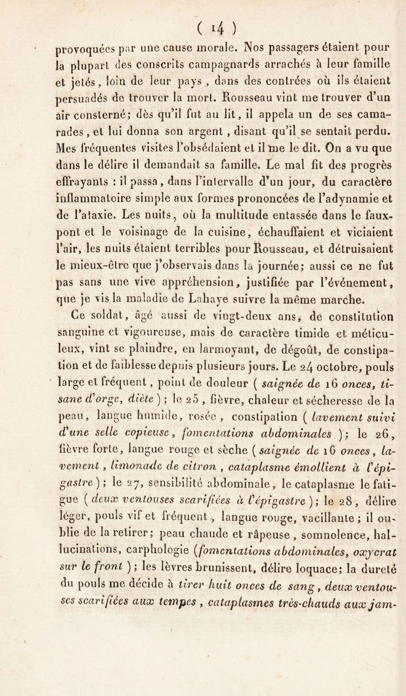 ( 4 ) provoquées par une cause morale. Nos passagers étaient pour la plup art des conscrits campagnards arrachés à leur famille et jetés, loin de leur pays , dans des contrées où ils étaient persuadés de trouver la mort. Rousseau vint me trouver d’un air consterné; dès qu’il fut au lit, il appela un de ses cama- rades , et lui donna son argent , disant qu’il se sentait perdu. Mes fréquentes visites l’obsédaient et il me le dit. On a vu que dans le délire il demandait sa famille. Le mai fit des progrès effrayants : il passa , dans l’intervalle d’un jour, du caractère inflammatoire simple aux formes prononcées de l’adynamie et de l’ataxie. Les nuits, où la multitude entassée dans le faux- pont et le voisinage de la cuisine, échauffaient et viciaient l’air, les nuits étaient terribles pour Rousseau, et détruisaient le mieux-être que j’observais dans la journée; aussi ce ne fut pas sans une vive appréhension, justifiée par l’événement, que je vis la maladie de Lahaye suivre la même marche. Ce soldat, âgé aussi de vingt-deux ans* de constitution sanguine et vigoureuse, mais de caractère timide et méticu- leux, vint se plaindre, en larmoyant, de dégoût, de constipa- tion et de faiblesse depuis plusieurs jours. Le 24 octobre, pouls ' large et fréquent, point de douleur ( saignée de 16 onces, ti- sane d'orge, diète ) ; le 25 , fièvre, chaleur et sécheresse de la peau, langue humide, rosée, constipation ( lavement suivi d'une selle copieuse, fomentations abdominales ) : le 26, fièvre forte, langue rouge et sèche (saignée de 16 onces, la- vement , limonade de citron , cataplasme émollient à l'épi- gastre); le 27, sensibilité abdominale, le cataplasme le fati- gue (deux ventouses scarifiées à l'épigastre); le 28, délire léger, pouis vil et fréquent-, langue rouge, vacillante ; il ou- blie de la retirer; peau chaude et râpeuse, somnolence, hal- lucinations, carphologie (fomentations abdominales, oxycrat sur le front ) ; les lèvres brunissent, délire loquace; la dureté du pouls me décide à tirer huit onces de sang, deux ventou- ses scarifiées aux tempes , cataplasmes très-chauds aux jam-