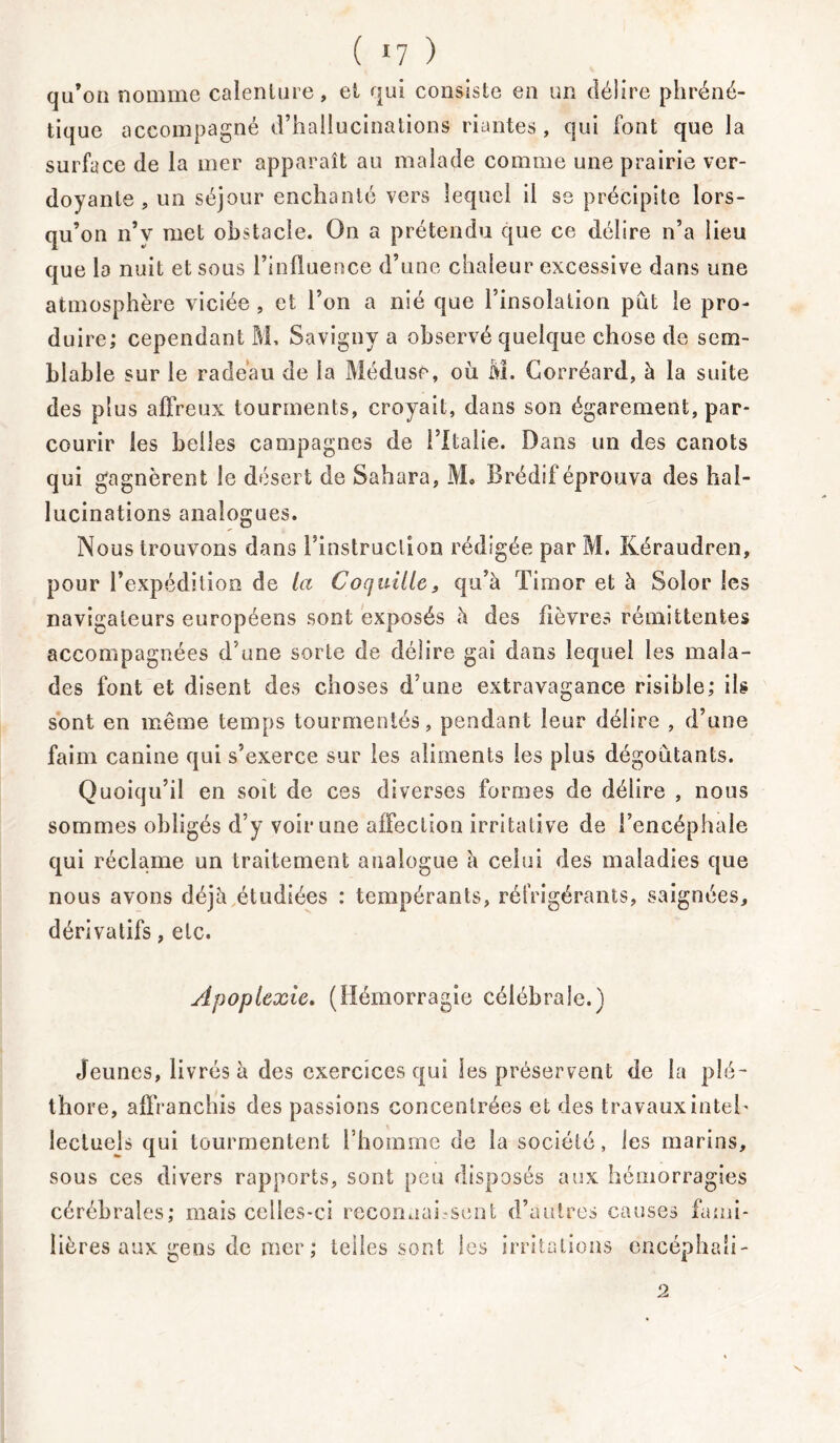 ( *7 ) qu’on nomme calenlure, et qui consiste en un délire phréné- tique accompagné d’hallucinations riantes, qui font que la surface de la mer apparaît au malade comme une prairie ver- doyante , un séjour enchanté vers lequel il se précipite lors- qu’on n’v met obstacle. On a prétendu que ce délire n’a lieu que la nuit et sous l’influence d’une chaleur excessive dans une atmosphère viciée , et l’on a nié que l’insolation pût le pro- duire; cependant M, Savigny a observé quelque chose de sem- blable sur le radeau de la Méduse, où M. Corréard, à la suite des plus affreux tourments, croyait, dans son égarement, par- courir les belles campagnes de l’Italie. Dans un des canots qui gagnèrent le désert de Sahara, Mo Brédif éprouva des hal- lucinations analogues. Nous trouvons dans l’instruction rédigée par M. Kéraudren, pour l’expédition de la Coquille, qu’à Timor et à Solor les navigateurs européens sont exposés à des fièvres rémittentes accompagnées d’une sorte de délire gai dans lequel les mala- des font et disent des choses d’une extravagance risible; ils sont en même temps tourmentés, pendant leur délire , d’une faim canine qui s’exerce sur les aliments les plus dégoûtants. Quoiqu’il en soit de ces diverses formes de délire , nous sommes obligés d’y voir une affection irritative de l’encéphale qui réclame un traitement analogue à celui des maladies que nous avons déjà étudiées : tempérants, réfrigérants, saignées, dérivatifs, etc. Apoplexie. (Hémorragie célébrale.) Jeunes, livrés à des exercices qui les préservent de la plé- thore, affranchis des passions concentrées et des travaux intel- lectuels qui tourmentent l’homme de la société, les marins, sous ces divers rapports, sont peu disposés aux hémorragies cérébrales; mais celles-ci reconnaissent d’antres causes fami- lières aux gens de mer ; telles sont les irritations encéphaii- 2