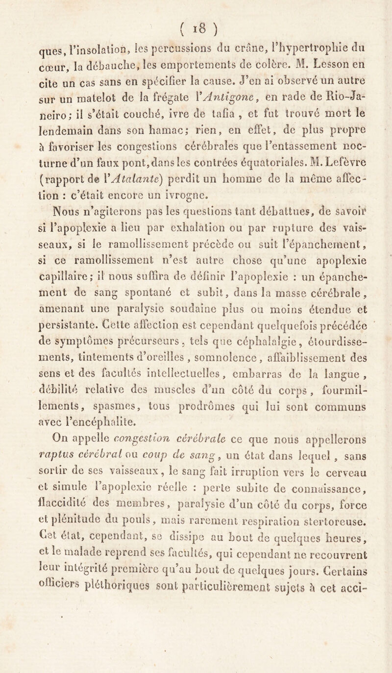 ( «8 ) ques, l’insolation, les percussions du crâne, l’hypertrophie du cœur, la débauche, les emportements de colère. M. Lesson en cite un cas sans en spécifier la cause. J’en ai observé un autre sur un matelot de la frégate Y Antigone, en rade de Rio-Ja- neiro; il s’était couché, ivre de tafia , et fut trouvé mort le lendemain dans son hamac,* rien, en effet, de plus propre à favoriser les congestions cérébrales que l’entassement noc- turne d’un faux pont, dans les contrées équatoriales. M. Lefèvre (rapport d© l’Atalante) perdit un homme de la même affec- tion : c’était encore un ivrogne. Nous n’agiterons pas les questions tant débattues, de savoir si l’apoplexie a lieu par exhalation ou par rupture des vais- seaux, si le ramollissement précède ou suit l’épanchement, si ce ramollissement n’est autre chose qu’une apoplexie capillaire; il nous suffira de définir l’apoplexie : un épanche- ment de sang spontané et subit, dans la masse'cérébrale, amenant une paralysie soudaine plus ou moins étendue et persistante. Cette affection est cependant quelquefois précédée de symptômes précurseurs, tels que céphalalgie, étourdisse- ments, tintements d’oreilles , somnolence, affaiblissement des sens et des facultés intellectuelles, embarras de la langue , débilité relative des muscles d’un côté du corps , fourmil- lements, spasmes, tous prodromes qui lui sont communs avec l’encéphalite. On appelle congestion cérébrale ce que nous appellerons raptus cérébral ou coup de sang, un état dans lequel , sans sortir de ses vaisseaux, le sang lait irruption vers le cerveau et simule 1 apoplexie réelle : perte subite de connaissance, flaccidité des membres, paralysie d’un côté du corps, force et plénitude du pouls, mais rarement respiration stertoreuse. Cet état, cependant, se dissipe au bout de quelques heures, et le malade reprend ses facultés, qui cependant ne recouvrent leur intégrité première qu’au bout de quelques jours. Certains officiers pléthoriques sont particulièrement sujets h cet acci-