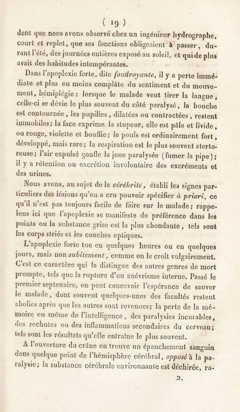 I ( !9 ) dent que nous avons observé chez un ingénieur hydrographe» court et replet, que ses fonctions obligeaient à passer, du- rant l’été, des journées entières exposé au soleil, et qui de plus avait des habitudes intempérantes* Dans 1 apoplexie forte, dite foudroyante, il y a perte immé- diate et plus ou moins complète du sentiment et du mouve- ment, némiplégie ; lorsque le malade veut tirer la langue, celle-ci se dévie le plus souvent du côté paralysé, la bouche est contournée, les pupilles , dilatées ou contractées , restent immobiles; la face exprime la stupeur, elle est pâle et livide, ou iougo, violette et bouffie; le pouls est ordinairement fort, développé, mais rare; la respiration est le plus souvent sterto- reuse; i air expulsé gonfle la joue paralysée (fumer la pipe); il y a rétention ou excrétion involontaire des excréments et des urines. Nous avons, au sujet de la cèrébritè» établi les signes par- ticuliers des lésions qu’on a cru pouvoir spécifier à priori, ce qu’il n’est pas toujours facile de faire sur le malade; rappe- lons ici que i apoplexie se manifeste de préférence dans les points ou la substance grise est la plus abondante, tels sont les corps striés et les couches optiques* L apoplexie forte tue en quelques heures ou en quelques jours, mais non subitement, comme on le croit vulgairement. L est ce caractère qui la distingue des autres genres de mort prompte, tels que la rupture d’un anévrisme interne. Passé le premier septénaire, on peut concevoir l’espérance de sauver le malaoc, dont souvent quelques-unes des facultés restent abolies après que les autres sont revenues; la perte de la mé- moiic ou meme de 1 intelligence, des paralysies incurables, ücs rechutes ou des inflammations secondaires du cerveau; tels sont les résultats qu elle entraîne le plus souvent. A i ouverture du crâne on trouve un épanchement sanguin aans quelque point de l’hémisphère cérébral, opposé à la pa- ralysie; la substance cérébrale environnante est déchirée, ra- 2.