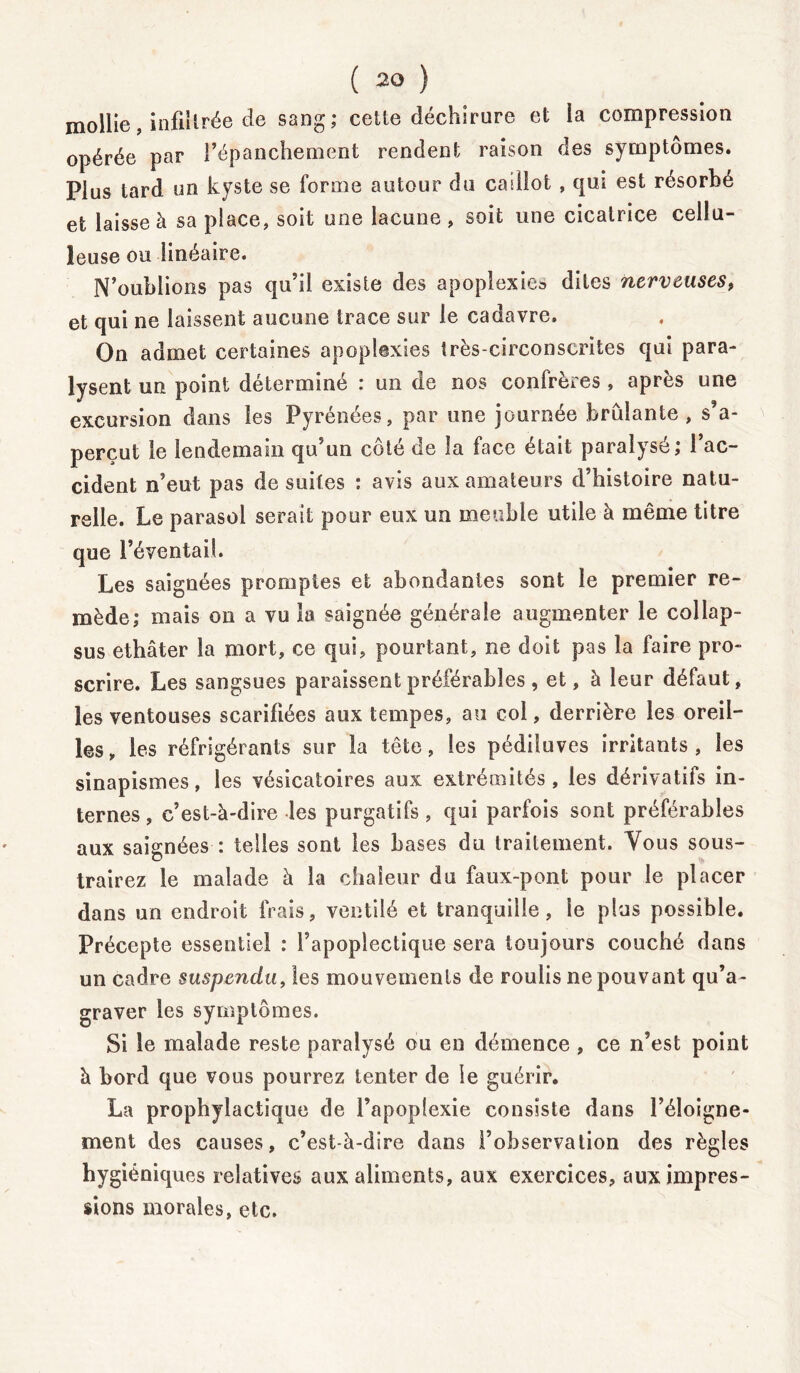 mollie, infiltrée de sang; cette déchirure et ia compression opérée par l’épanchement rendent raison des symptômes. Plus tard un kyste se forme autour du caillot, qui est résorbé et laisse à sa place, soit une lacune, soit une cicatrice cellu- leuse ou linéaire. N’oublions pas qu’il existe des apoplexie» dites nerveuses, et qui ne laissent aucune trace sur le cadavre. On admet certaines apoplexies très-circonscrites qui para- lysent un point déterminé : un de nos confrères, après une excursion dans les Pyrénées, par une journée brûlante, s’a- perçut le lendemain qu’un côté de la face était paralysé; l’ac- cident n’eut pas de suites : avis aux amateurs d’histoire natu- relle. Le parasol serait pour eux un meuble utile à même titre que l’éventail. Les saignées promptes et abondantes sont le premier re- mède; mais on a vu ia saignée générale augmenter le collap- sus ethâter la mort, ce qui, pourtant, ne doit pas la faire pro- scrire. Les sangsues paraissent préférables , et, à leur défaut, les ventouses scarifiées aux tempes, au col, derrière les oreil- les, les réfrigérants sur la tête, les pédiluves irritants, les sinapismes, les vésicatoires aux extrémités, les dérivatifs in- ternes, c’est-à-dire les purgatifs, qui parfois sont préférables aux saignées : telles sont les bases du traitement. Vous sous- trairez le malade à la chaleur du faux-pont pour le placer dans un endroit frais, ventilé et tranquille, ie plus possible. Précepte essentiel : l’apoplectique sera toujours couché dans un cadre suspendu, les mouvements de roulis ne pouvant qu’a- graver les symptômes. Si le malade reste paralysé ou en démence , ce n’est point à bord que vous pourrez tenter de le guérir. La prophylactique de l’apoplexie consiste dans l’éloigne- ment des causes, c’est-à-dire dans l’observation des règles hygiéniques relatives aux aliments, aux exercices, aux impres- sions morales, etc.