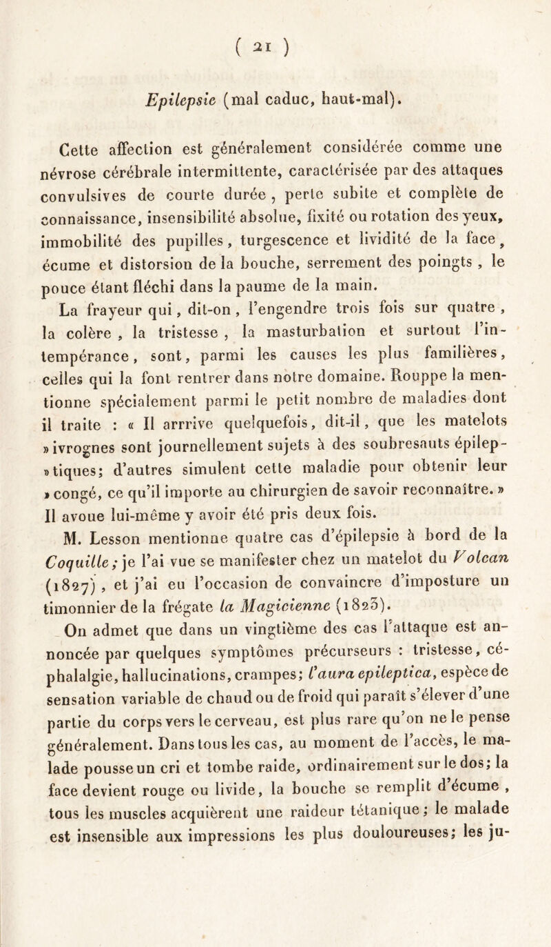 Epilepsie (mal caduc, haut-mal). Cette affection est généralement considérée comme une névrose cérébrale intermittente, caractérisée par des attaques convulsives de courte durée , perle subite et complète de connaissance, insensibilité absolue, fixité ou rotation des yeux, immobilité des pupilles, turgescence et lividité de la face 9 écume et distorsion de la bouche, serrement des poingts , le pouce étant fléchi dans la paume de la main. La frayeur qui, dit-on , l’engendre trois fois sur quatre , la colère , la tristesse , la masturbation et surtout l’in- tempérance, sont, parmi les causes les plus familières, celles qui la font rentrer dans notre domaine. Rouppe la men- tionne spécialement parmi le petit nombre de maladies dont il traite : « II arrrive quelquefois, dit-il, que les matelots » ivrognes sont journellement sujets à des soubresauts épilep- tiques; d’autres simulent cette maladie pour obtenir leur , congé, ce qu’il importe au chirurgien de savoir reconnaître. » Il avoue lui-même y avoir été pris deux fois. M. Lesson mentionne quatre cas d’épilepsie h bord de la Coquille ; je l’ai vue se manifester chez un matelot du Volcan (1827) , et j’ai eu l’occasion de convaincre d’imposture un timonnier de la frégate la Magicienne (1823). On admet que dans un vingtième des cas l'attaque est an- noncée par quelques symptômes précurseurs : tristesse, cé- phalalgie, hallucinations, crampes; l'aura epileptica, espèce de sensation variable de chaud ou de froid qui paraît s elever d une partie du corps vers le cerveau, est plus rare qu’on ne le pense généralement. Dans tous les cas, au moment de l’accès, le ma- lade pousse un cri et tombe raide, ordinairement sur le dos; la face devient rouge ou livide, la bouche se remplit d écume , tous les muscles acquièrent une raideur tétanique; le malade est insensible aux impressions les plus douloureuses; les ju-