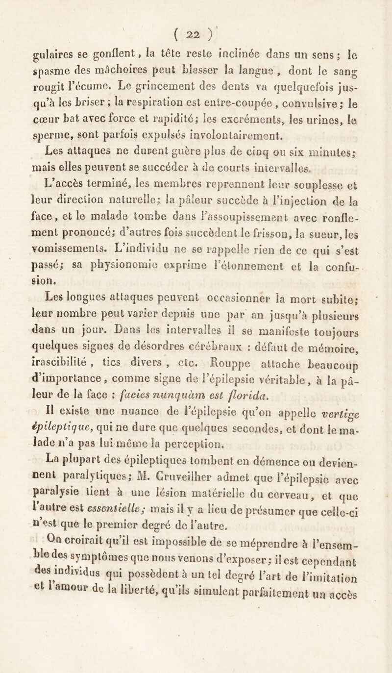 gulaires se gonflent, îa tête reste inclinée clans un sens ; ie spasme des mâchoires peut blesser la langue , dont le sang rougit l’écume. Le grincement des dents va quelquefois jus- qu’à les briser ; îa respiration est entre-coupée , convulsive; le cœur bat avec force et rapidité; les excréments* les urines, le sperme, sont parfois expulsés involontairement. Les attaques ne durent guère plus de cinq ou six minutes; mais elles peuvent se succéder à de courts intervalles. L’accès terminé, les membres reprennent leur souplesse et leur direction naturelle; la pâleur succède à l’injection de la face, et le malade tombe dans l'assoupissement avec ronfle- ment prononcé; d’autres fois succèdent le frisson, la sueur, les vomissements. L’individu ne se rappelle rien de ce qui s’est passé; sa physionomie exprime F étonnement et îa confu- sion. Les longues attaques peuvent occasionner la mort subite; leur nombre peut varier depuis une par an jusqu’à plusieurs dans un jour. Dans les intervalles il se manifeste toujours quelques signes de désordres cérébraux : défaut de mémoire, irascibilité , tics divers , etc. Houppe attache beaucoup d’importance, comme signe de l’épilepsie véritable, à la pâ- leur de la face : faciès nunquàm est florida. Il existe une nuance de l’épilepsie qu’on appelle vertige épileptique, qui ne dure que quelques secondes, et dont le ma- lade n’a pas lui même la perception. La plupart des épileptiques tombent en démence ou devien- nent paralytiques; M. Cruveilher admet que l’épilepsie avec paralysie iient à une lésion matérielle du cerveau, et que l’autre est essentielle; mais il y a lieu de présumer que celle-ci n’est que le premier degré de l’autre. On croirait qu’il est impossible de se méprendre à Pensera- Lie des symptômes que nous venons d’exposer ; i! est cependant des individus qui possèdent à un tel degré l’art de l’imitation et amour de la liberté, qu’ils simulent parfaitement un accès