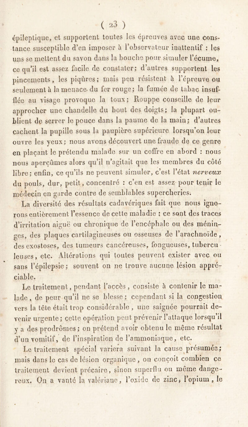 ( ) épileptique, et supportent toutes les épreuves avec une cons- tance susceptible d’en imposer à l’observateur inattentif : les uns se mettent du savon dans la bouche pour simuler l’écume, ce qu’il est assez facile de constater; d’autres supportent les pincements, les piqûres; mais peu résistent à l’épreuve ou seulement la menace-du fer rouge; la fumée de tabac insuf- flée au visage provoque la toux; Houppe conseille de leur approcher une chandelle du bout des doigts; la plupart ou- blient de serrer le pouce dans la paume de la main; d’autres cachent la pupille sous la paupière supérieure lorsqu’on leur ouvre les yeux; nous avons découvert une fraude de ce genre en plaçant le prétendu malade sur un coffre en abord : nous nous aperçûmes alors qu’il n’agitait que les membres du côté libre; enfin, ce qu’ils ne peuvent simuler, c’est l’état nerveux du pouls, dur, petit, concentré : c’en est assez pour tenir Se médecin en garde contre de semblables supercheries. La diversité des résultats cadavériques fait que nous igno- rons entièrement l’essence de cette maladie : ce sont des traces d’irritation aiguë ou chronique de l’encéphale ou des ménin- ges, des plaques cartilagineuses ou osseuses de l’arachnoïde, des exostoses, des tumeurs cancéreuses, fongueuses, tubercu - feuses, etc. Altérations qui toutes peuvent exister avec ou sans l’épilepsie ; souvent on ne trouve aucune lésion appré- ciable. Le traitement, pendant l’accès, consiste à contenir le ma- lade , de peur qu’il ne se blesse ; cependant si la congestion vers la tête était trop considérable , une saignée pourrait de- venir urgente; cette opération peut prévenir l’attaque lorsqu’il y a des prodromes; on prétend avoir obtenu le môme résultat d’un vomitif, de l’inspiration de l’ammoniaque, etc. Le traitement spécial variera suivant la cause présumés; mais dans le cas de lésion organique , on conçoit combien ce traitement devient précaire, sinon superflu ou même dange- reux. On a vanté la valériane, l’oxide de zinc* l’opium, le