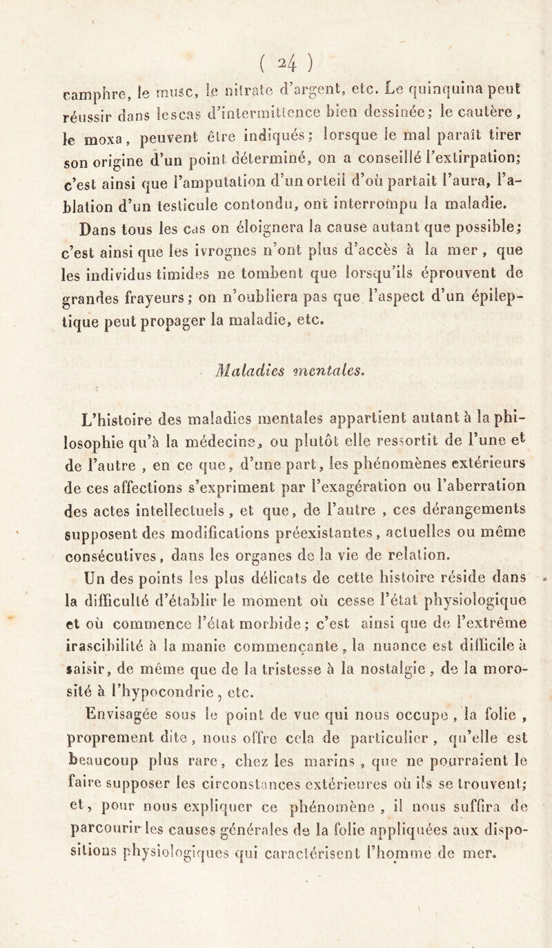 camphre, le musc, le nitrate d’argent, etc. Le quinquina peut réussir dans lescas d’intermittence bien dessinée; le cautère, le moxa, peuvent être indiqués; lorsque le mal paraît tirer son origine d’un point déterminé, on a conseillé l’extirpation; c’est ainsi que l’amputation d’un orteil d’où partait l’aura, l’a- blation d’un testicule contondu, ont interrompu la maladie. Dans tous les cas on éloignera la cause autant que possible; c’est ainsi que les ivrognes n’ont plus d’accès à la mer , que les individus timides ne tombent que lorsqu’ils éprouvent de grandes frayeurs; on n’oubliera pas que l’aspect d’un épilep- tique peut propager la maladie, etc. Maladies mentales. L’histoire des maladies mentales appartient autant à la phi- losophie qu’à la médecine, ou plutôt elle ressortit de l’une et de l’autre , en ce que, d’une part, les phénomènes extérieurs de ces affections s’expriment par l’exagération ou l’aberration des actes intellectuels , et que, de l’autre , ces dérangements supposent des modifications préexistantes, actuelles ou même consécutives, dans les organes de la vie de relation. Un des points les plus délicats de cette histoire réside dans - la difficulté d’établir le moment où cesse l’état physiologique et où commence l’état morbide ; c’est ainsi que de l’extrême irascibilité à la manie commençante, la nuance est difficile à saisir, de même que de la tristesse à la nostalgie, de la moro- sité à l’hypocondrie, etc. Envisagée sous le point de vue qui nous occupe , la folie , proprement dite, nous offre cela de particulier , qu’elle est beaucoup plus rare, chez les marins , que ne pourraient le faire supposer les circonstances extérieures où ifs se trouvent; et, pour nous expliquer ce phénomène, il nous suffira de parcourir les causes générales de la folie appliquées aux dispo- sitions physiologiques qui caractérisent l’homme de mer.