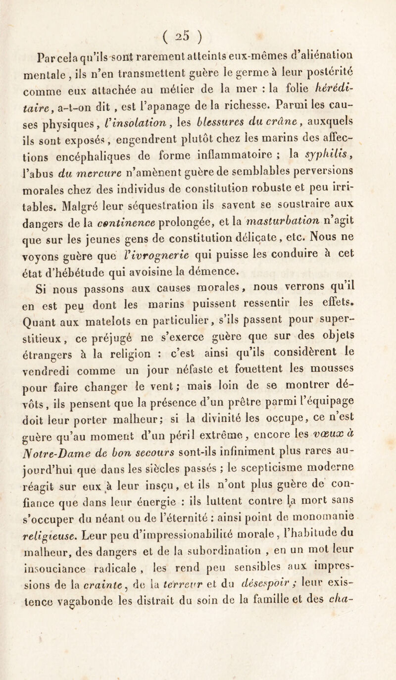 Par cela qn’ilssont rarement atteints eux-mêmes d’aliénation mentale , ils n’en transmettent guère le germe à leur postérité comme eux attachée au métier de la mer : la folie hérédi- taire, a-t-on dit , est l’apanage de la richesse. Parmi les cau- ses physiques , Cinsolation , les blessures du crâne, auxquels ils sont exposés, engendrent plutôt chez les marins des affec- tions encéphaliques de forme inflammatoire; la syphilis, l’abus du mercure n’amènent guère de semblables perversions morales chez des individus de constitution robuste et peu irri- tables. Malgré leur séquestration ils savent se soustraire aux dangers de la continence prolongée, et la masturbation n agit que sur les jeunes gens de constitution délicate, etc. Nous ne voyons guère que Vivrognerie qui puisse les conduire à cet état d’hébétude qui avoisine la démence. Si nous passons aux causes morales, nous verrons qu il en est peu dont les marins puissent ressentir les effets. Quant aux matelots en particulier, s’ils passent pour super- stitieux, ce préjugé ne s’exerce guère que sur des objets étrangers à la religion ; c est ainsi qu ils considèrent le vendredi comme un jour néfaste et fouettent les mousses pour faire changer le vent ; mais loin de se montrer dé- vots , ils pensent que la présence d’un prêtre parmi l’équipage doit leur porter malheur; si la divinité les occupe, ce n est guère qu’au moment d’un péril extrême, encore les vœux à Notre-Dame de bon secours sont-ils infiniment plus rares au- jourd’hui que dans les siècles passés ; le scepticisme moderne réagit sur eux à leur insçu, et ils n ont plus guère de con- fiance que dans leur énergie : ils luttent contre la mort sans s’occuper du néant ou de l’éternité : ainsi point de monomanie religieuse. Leur peu d’impressionabiliié morale, l’habitude du malheur, des dangers et de la subordination , en un mot leur insouciance radicale , les rend peu sensibles aux impres- sions de la crainte, de la terreur et du désespoir ; leur exis- tence vagabonde les distrait du soin de la famille et des cha-