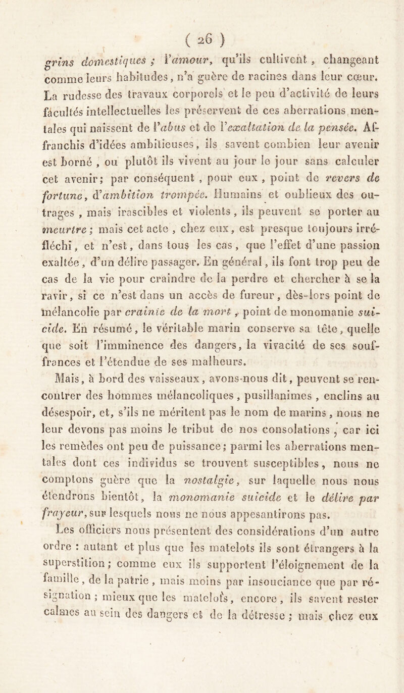 grins domestiques ; Y amour, qu'ils cultivent , changeant comme leurs habitudes, n’a guère de racines dans leur cœur. La rudesse des travaux corporels et le peu d’activité de leurs facultés intellectuelles les préservent de ces aberrations mon- iales qui naissent de Y abus et de Y exaltation d& la pensée. Af- franchis d’idées ambitieuses, ils savent combien leur avenir est borné , ou plutôt ils vivent au jour le jour sans calculer cet avenir; par conséquent , pour eux , point de revers de fortune, à'ambition trompée. Humains et oublieux des ou- trages , mais irascibles et violents, ils peuvent se porter au meurtre; mais cet acte , chez eux, est presque toujours irré- fléchi , et n’est, dans tous les cas , que l’effet d’une passion exaltée, d’un délire passager. En général, ils font trop peu de cas de la vie pour craindre de la perdre et chercher h se la ravir, si ce n’est dans un accès de fureur, dès-lors point de mélancolie par crainte de la mort y point de monomanie sui- cide. En résumé, le véritable marin conserve sa tête, quelle que soit l’imminence des dangers, la vivacité de ses souf- frances et Tétendue de ses malheurs. Mais, à bord des vaisseaux, avons-nous dit, peuvent se ren- contrer des hommes mélancoliques, pusillanimes , enclins au désespoir, et, s’ils ne méritent pas le nom de marins, nous ne leur devons pas moins le tribut de nos consolations ? car ici les remèdes ont peu de puissance; parmi les aberrations men- tales dont ces individus se trouvent susceptibles, nous ne comptons guère que la nostalgie, sur laquelle nous nous étendrons bientôt, la monomanie suicide et le délire par frayeur, sur lesquels nous ne nous appesantirons pas. Les officiers nous présentent des considérations d’un autre ordre : autant et plus que les matelots ils sont étrangers à la superstition; comme eux ils supportent l’éloignement de la famille, de la patrie , mais moins par insouciance que par ré- signation ; mieux que les matelots, encore, ils savent rester Calmes au sein des dangers et de la détresse ; mais chez eux