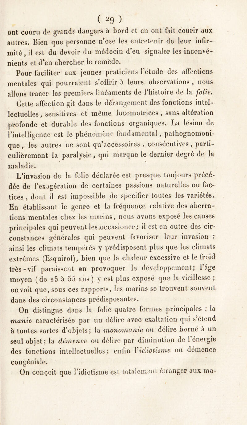 ont couru de grands dangers à bord et en ont fait courir aux autres. Bien que personne n’ose les entretenir de leur infir- mité, il est du devoir du médecin d’en signaler les inconvé- nients et d*en chercher le remède. Pour faciliter aux jeunes praticiens l’étude des affections mentales qui pourraient s offrir à leurs observations , nous allons tracer les premiers linéaments de l’histoire de la folie. Cette affection git dans le dérangement des fonctions intel- lectuelles, sensitives et même locomotrices , sans altération profonde et durable des fonctions organiques. La lésion de l’intelligence est le phénomène fondamental, pathognomoni- que , les autres ne sont qu’accessoires , consécutives, parti- culièrement la paralysie, qui marque le dernier degré de la maladie. L’invasion de la folie déclarée est presque toujours précé- dée de l’exagération de certaines passions naturelles ou fac- tices , dont il est impossible de spécifier toutes les variétés. En établissant le genre et la fréquence relative des aberra- tions mentales chez les marins, nous avons exposé les causes principales qui peuvent les occasioner; il est en outre des cir- constances générales qui peuvent favoriser leur invasion : ainsi les climats tempérés y prédisposent plus que les climats extrêmes (Esquirol), bien que la chaleur excessive et le froid très-vif paraissent @n provoquer le développement; l’âge moyen (de 2Ô à 55 ans) y est plus exposé que la vieillesse; on voit que, sous ces rapports, les marins se trouvent souvent dans des circonstances prédisposantes. On distingue dans la folie quatre formes principales : la manie caractérisée par un délire avec exaltation qui s’étend à toutes sortes d’objets; la monomanie ou délire borné à un seul objet; la démence ou délire par diminution de 1 energie des fonctions intellectuelles ; enfin Y idiotisme ou démence congéniale. On conçoit que l’idiotisme est totalement étranger aux ma-