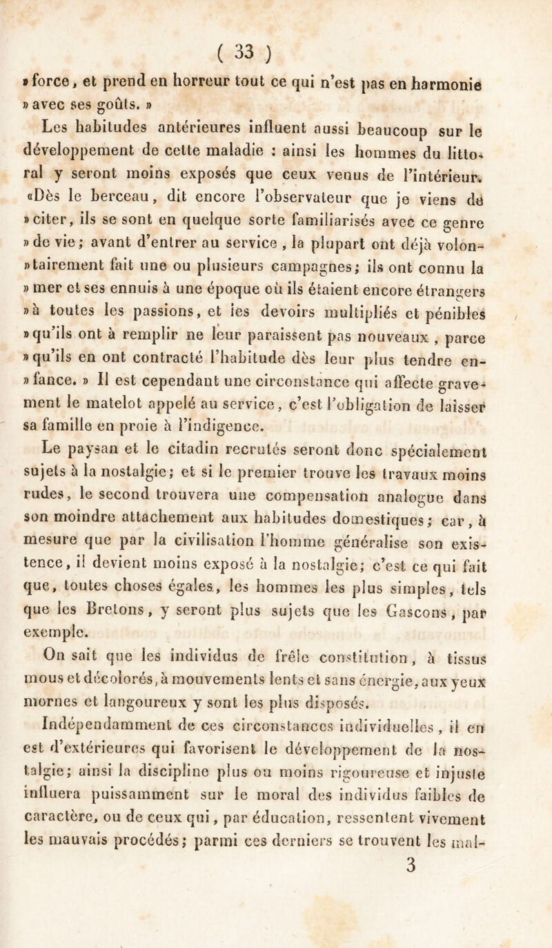 » force, et prend en horreur tout ce qui n’est pas en harmonie » avec ses goûts, b Les habitudes antérieures influent aussi beaucoup sur le développement de cette maladie : ainsi les hommes du litto- ral y seront moins exposés que ceux venus de l’intérieur. «Dès le berceau, dit encore l’observateur que je viens de b citer, ils se sont en quelque sorte familiarisés avec ce genre b de vie; avant d’entrer au service , la plupart ont déjà volo- ntairement fait une ou plusieurs campagnes; ils ont connu la b mer et ses ennuis à une époque où ils étaient encore étrangers b à toutes les passions, et ies devoirs multipliés et pénibles b qu’ils ont à remplir ne leur paraissent pas nouveaux , parce b qu’ils en ont contracté l’habitude dès leur plus tendre en- nfance. b II est cependant une circonstance qui affecte grave* ment le matelot appelé au service, c’est l’obligation de laisser sa famille en proie à l’indigence. Le paysan et le citadin recrutés seront donc spécialement sujets à la nostalgie; et si le premier trouve les travaux moins rudes, le second trouvera une compensation analogue dans son moindre attachement aux habitudes domestiques; car à mesure que par la civilisation l’homme généralise son exis- tence, il devient moins exposé à la nostalgie; c’est ce qui fait que, toutes choses égales, les hommes ies plus simples, tels que les Bretons, y seront plus sujets que les Gascons, par exemple. On sait que les individus de frêle constitution, à tissus mous et décolorés, à mouvements lents et sans énergie, aux yeux mornes et langoureux y sont les plus disposés. Indépendamment de ces circonstances individuelles , il en est d’extérieures qui favorisent le développement de la nos- talgie; ainsi la discipline plus ou moins rigoureuse et injuste influera puissamment sur le moral des individus faibles de caractère, ou de ceux qui, par éducation, ressentent vivement les mauvais procédés; parmi ces derniers se trouvent les mal-