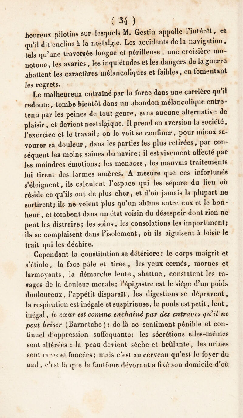 heureux pilotins sur lesquels M. Gestin appelle 1 intérêt, et quil dit enclins à la nostalgie. Les accidents de la navigation , tels qu’une traversée longue et périlleuse , une croisière mo- notone , les avaries , les inquiétudes et les dangers de la guerre abattent les caractères mélancoliques et faibles, en fomentant les regrets. Le malheureux entraîné par la force dans une carrière qu’il redoute, tombe bientôt dans un abandon mélancolique entre- tenu par les peines de tout genre, sans aucune alternative de plaisir , et devient nostalgique. Il prend en aversion la société, rexercice et le travail; on le voit se confiner, pour mieux sa- vourer sa douleur, dans les parties les plus retirées, par con- séquent les moins saines du navire; il est vivement affecté par les moindres émotions; les menaces, les mauvais traitements lui tirent des larmes amères. A mesure que ces infortunés s’éloignent, ils calculent l’espace qui les sépare du lieu où réside ce qu’ils ont de plus cher, et d’où jamais la plupart ne sortirent; ils ne voient plus qu’un abîme entre eux et le bon- heur, et tombent dans un état voisin du désespoir dont rien ne peut les distraire; les soins , les consolations les importunent; ils se complaisent dans l’isolement, où ils aiguisent à loisir le trait qui les déchire. Cependant la constitution se détériore: le corps maigrit et s’étiole, la face pâle et tirée, les yeux cernés, mornes et larmoyants, la démarche lente, abattue, constatent les ra- vages de la douleur morale; l’épigastre est le siège d’un poids douloureux, l’appétit disparaît, les digestions se dépravent, la respiration est inégale etsuspirieuse, le pouls est petit, lent, inégal, le cœur est comme enchaîné par des entraves qu'il ne peut briser (Barnetche); de là ce sentiment pénible et con- tinuel d’oppression suffoquante; les sécrétions elles-mêmes sont altérées : la peau devient sèche et brûlante, les urines sont rares et foncées; mais c’est au cerveau qu’est le foyer du mal, c’est là que le fantôme dévorant a fixé son domicile d’où