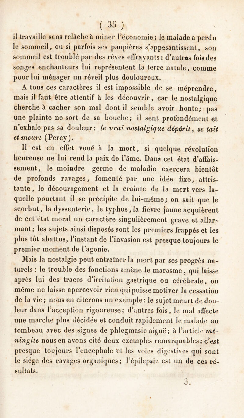 il travaille sans relâche à miner l’économie; le malade a perdu le sommeil, ou si parfois ses paupières s’appesantissent, son sommeil est troublé par des rêves effrayants: d’autres fois des songes enchanteurs lui représentent la terre natale, comme pour lui ménager un réveil plus douloureux. A tous ces caractères il est impossible de se méprendre, mais il faut être attentif à les découvrir, car le nostalgique cherche à cacher son mal dont il semble avoir honte; pas une plainte ne sort de sa bouche; il sent profondément et n’exhale pas sa douleur: le vrai nostalgique dépérit, se tait et meurt (Percy ). Il est en effet voué à la mort, si quelque révolution heureuse ne lui rend la paix de l’âme. Dans cet état d’affais- sement, le moindre germe de maladie exercera bientôt de profonds ravages, fomenté par une idée fixe, attris- tante , le découragement et la crainte de la mort vers la- quelle pourtant il se précipite de lui-même; on sait que le scorbut, la dyssenterie, le typhus, la fièvre jaune acquièrent de cet état moral un caractère singulièrement grave et allar- mant; les sujets ainsi disposés sont les premiers frappés et les plus tôt abattus, 1 instant de l’invasion est presque toujours le premier moment de l’agonie. Mais la nostalgie peut entraîner la mort par ses progrès na- turels : le trouble des fonctions amène le marasme, qui laisse après lui des traces d’irritation gastrique ou cérébrale, ou même ne laisse apercevoir rien qui puisse motiver la cessation de la vie ; nous en citerons un exemple : le sujet meurt de dou- leur dans l’acception rigoureuse; d’autres fois, le mal affecte une marche plus décidée et conduit rapidement le malade au tombeau avec des signes de phlegmasie aiguë; à l’article mé- ningite nous en avons cité deux exemples remarquables; c’eM presque toujours l’encéphale ’et les voies digestives qui sont le siège des ravages organiques; l’épilepsie est un de ces ré- sultats.