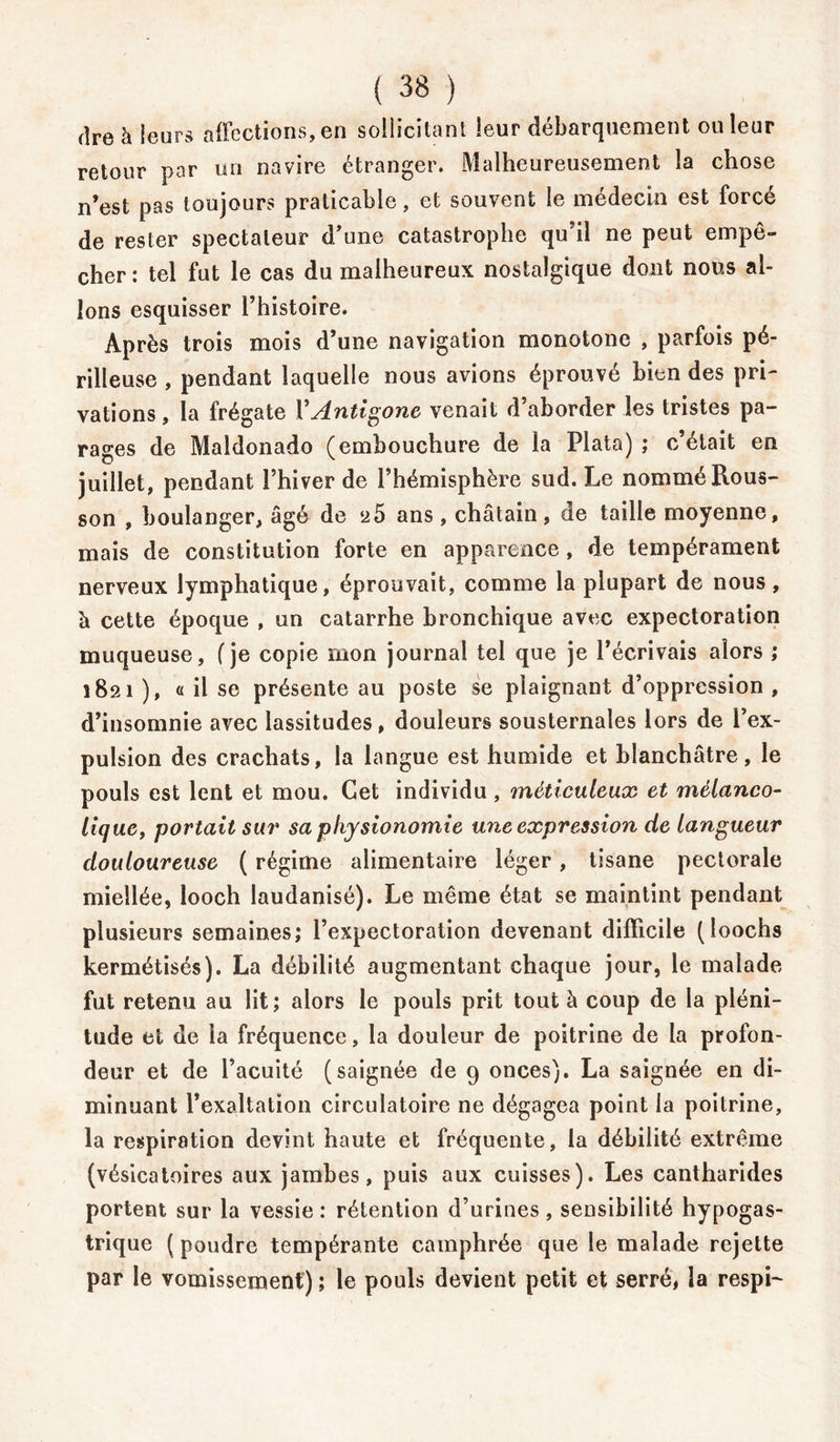 dre h leurs affections, en sollicitant leur débarquement ou leur retour par un navire étranger. Malheureusement la chose n’est pas toujours praticable, et souvent le médecin est forcé de rester spectateur d/une catastrophe qu’il ne peut empê- cher: tel fut le cas du malheureux nostalgique dont nous al- lons esquisser l’histoire. Après trois mois d’une navigation monotone , parfois pé- rilleuse , pendant laquelle nous avions éprouvé Lien des pri- vations, la frégate Y Antigone venait d’aborder les tristes pa- rages de Maldonado (embouchure de la Plata) ; c’était en juillet, pendant l’hiver de l’hémisphère sud. Le nommé Rous- son , boulanger, âgé de 25 ans, châtain, de taille moyenne, mais de constitution forte en apparence, de tempérament nerveux lymphatique, éprouvait, comme la plupart de nous, à cette époque , un catarrhe bronchique avec expectoration muqueuse, f je copie mon journal tel que je l’écrivais alors ; 1821 ), « il se présente au poste se plaignant d’oppression , d’insomnie avec lassitudes, douleurs sousternales lors de l’ex- pulsion des crachats, la langue est humide et blanchâtre, le pouls est lent et mou. Cet individu , méticuleux et mélanco- lique, portait sur sa physionomie une expression de langueur douloureuse ( régime alimentaire léger, tisane pectorale miellée, looch laudanisé). Le même état se maintint pendant plusieurs semaines; l’expectoration devenant difficile (îoochs kermétisés). La débilité augmentant chaque jour, le malade fut retenu au lit; alors le pouls prit tout à coup de la pléni- tude et de la fréquence, la douleur de poitrine de la profon- deur et de l’acuité (saignée de 9 onces). La saignée en di- minuant l’exaltation circulatoire ne dégagea point la poitrine, la respiration devint haute et fréquente, la débilité extrême (vésicatoires aux jambes, puis aux cuisses). Les cantharides portent sur la vessie : rétention d’urines, sensibilité hypogas- trique ( poudre tempérante camphrée que le malade rejette par le vomissement) ; le pouls devient petit et serré, la respi-