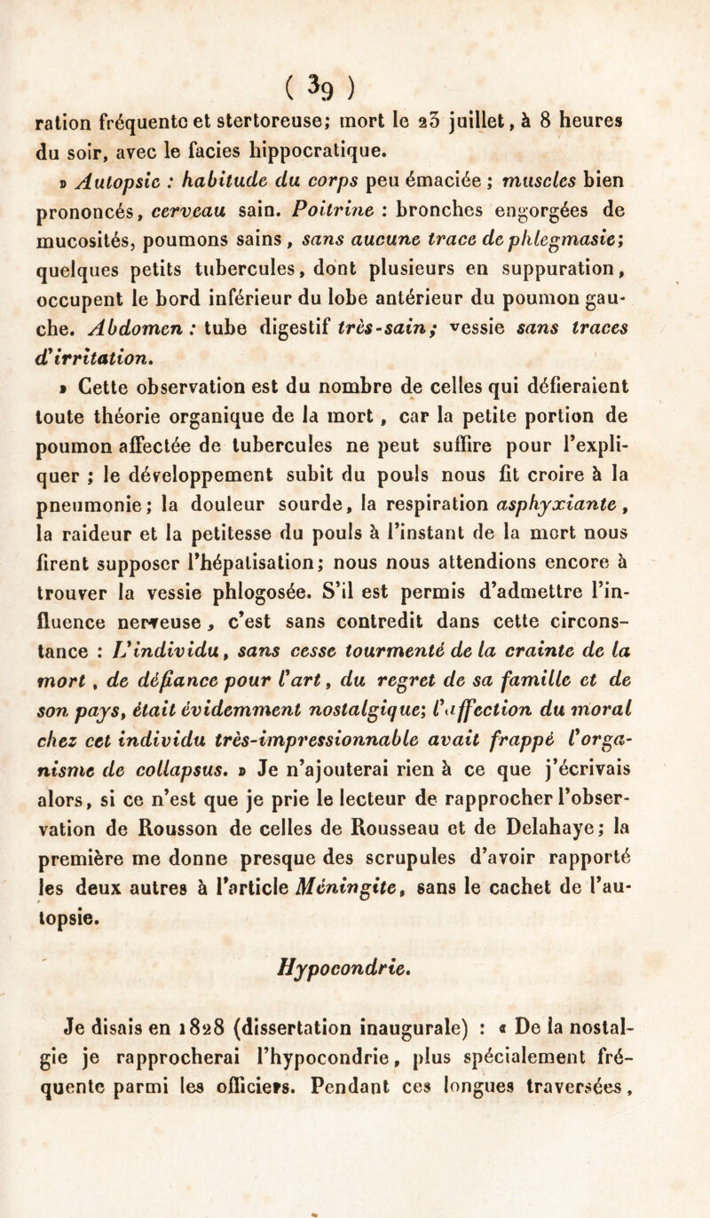 ration fréquente et stertoreuse; mort le a3 juillet, à 8 heures du soir, avec le faciès hippocratique. s Autopsie : habitude du corps peu émaciée ; muscles bien prononcés, cerveau sain. Poitrine : bronches engorgées de mucosités, poumons sains , sans aucune trace deplilegmasie; quelques petits tubercules, dont plusieurs en suppuration, occupent le bord inférieur du lobe antérieur du poumon gau- che. Abdomen: tube digestif très-sain; vessie sans traces d'irritation. » Cette observation est du nombre de celles qui défieraient toute théorie organique de la mort, car la petite portion de poumon affectée de tubercules ne peut suffire pour l’expli- quer ; le développement subit du pouls nous fit croire à la pneumonie; la douleur sourde, la respiration asphyxiante, la raideur et la petitesse du pouls à l’instant de la mort nous firent supposer l’hépalisation; nous nous attendions encore à trouver la vessie phlogosée. S’il est permis d’admettre l’in- fluence nerveuse, c’est sans contredit dans cette circons- tance ; U individu, sans cesse tourmenté de la crainte de la mort , de défiance pour Cart, du regret de sa famille et de son pays, était évidemment nostalgique; C affection du moral chez cet individu très-impressionnable avait frappé II orga- nisme de collapsus. » Je n’ajouterai rien à ce que j’écrivais alors, si ce n’est que je prie le lecteur de rapprocher l’obser- vation de Rousson de celles de Rousseau et de Delahaye; la première me donne presque des scrupules d’avoir rapporté les deux autres à l’article Méningite, sans le cachet de l’au- topsie. Hypocondrie. Je disais en 1828 (dissertation inaugurale) : « De la nostal- gie je rapprocherai l’hypocondrie, plus spécialement fré- quente parmi les officiers. Pendant ces longues traversées,