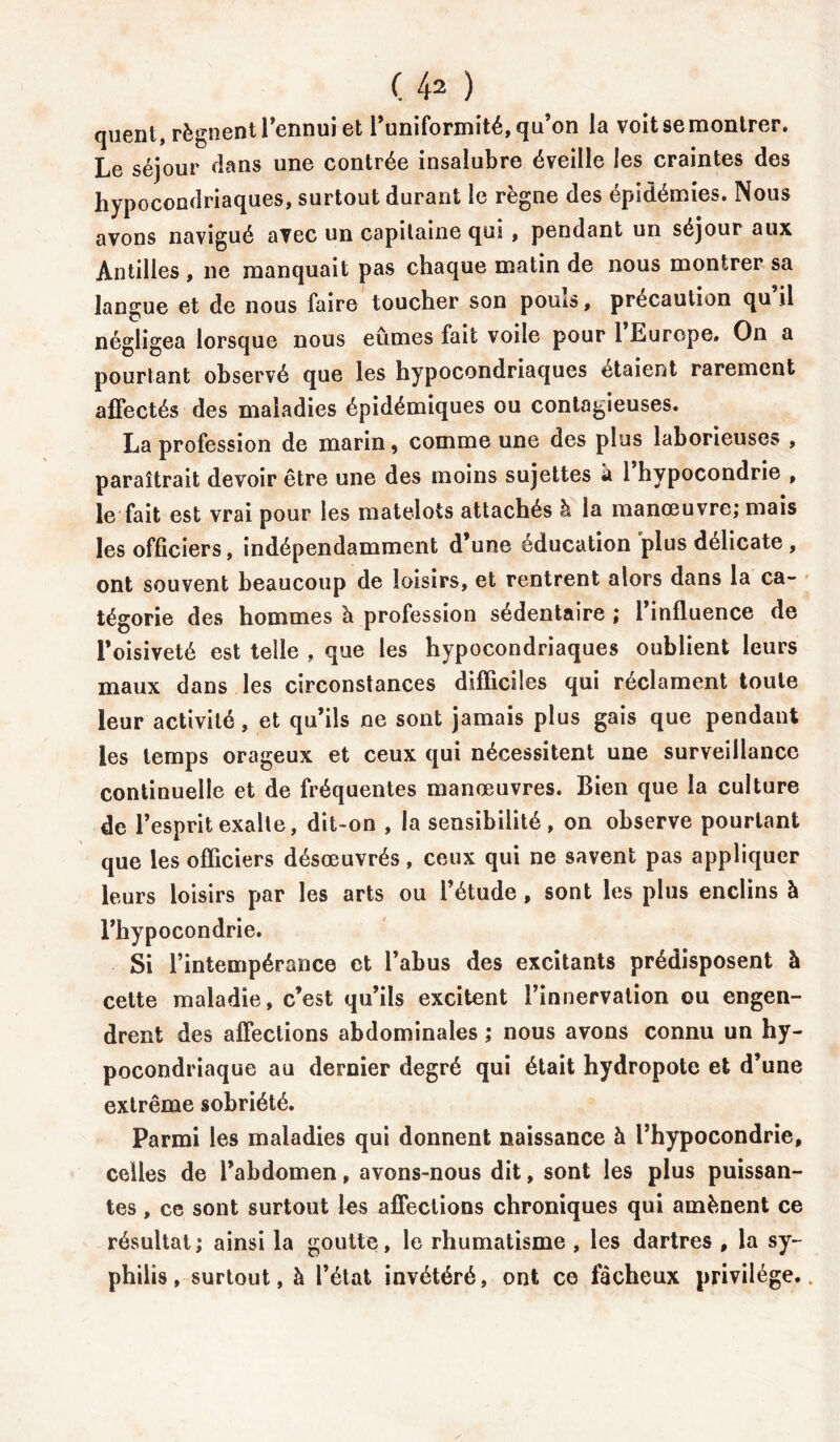 quent, régnent l’ennui et l’uniformité, qu’on la voit se montrer. Le séjour flans une contrée insalubre éveille les craintes des hypocondriaques, surtout durant le règne des épidémies. Nous avons navigué avec un capitaine qui , pendant un séjour aux Antilles , ne manquait pas chaque matin de nous montrer sa langue et de nous faire toucher son pouis, précaution qu il négligea lorsque nous eûmes fait voile pour 1 Europe» On a pourtant observé que les hypocondriaques étaient rarement affectés des maladies épidémiques ou contagieuses. La profession de marin, comme une des plus laborieuses , paraîtrait devoir être une des moins sujettes à 1 hypocondrie , le fait est vrai pour les matelots attachés à la manœuvre; mais les officiers, indépendamment d’une éducation plus délicate , ont souvent beaucoup de loisirs, et rentrent alors dans la ca- tégorie des hommes h profession sédentaire ; l’influence de l’oisiveté est telle , que les hypocondriaques oublient leurs maux dans les circonstances difficiles qui réclament toute leur activité, et qu’ils ne sont jamais plus gais que pendant les temps orageux et ceux qui nécessitent une surveillance continuelle et de fréquentes manœuvres. Bien que la culture de l’esprit exalte, dit-on , la sensibilité, on observe pourtant que les officiers désœuvrés, ceux qui ne savent pas appliquer leurs loisirs par les arts ou l’étude , sont les plus enclins à l’hypocondrie. Si l’intempérance et l’abus des excitants prédisposent à cette maladie, c’est qu’ils excitent l’innervation ou engen- drent des affections abdominales ; nous avons connu un hy- pocondriaque au dernier degré qui était hydropote et d’une extrême sobriété. Parmi les maladies qui donnent naissance à l’hypocondrie, celles de l’abdomen, avons-nous dit, sont les plus puissan- tes , ce sont surtout les affections chroniques qui amènent ce résultat ; ainsi la goutte, le rhumatisme , les dartres , la sy- philis, surtout, à l’état invétéré, ont ce fâcheux privilège..