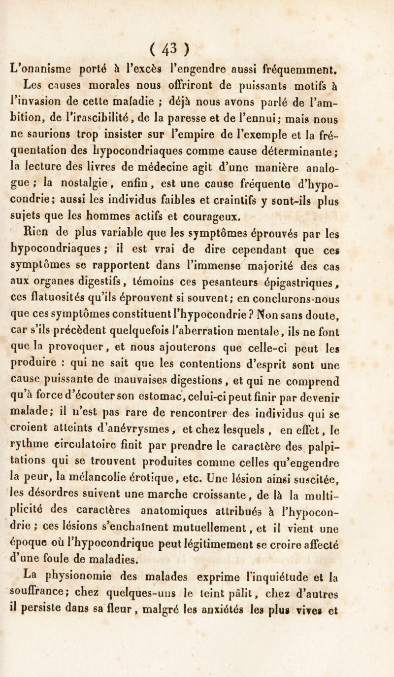 L’onanîsme porté à l’excès l’engendre aussi fréquemment. Les causes morales nous offriront de puissants motifs à l’invasion de cette maladie ; déjà nous avons parlé de l’am- bition, de l’irascibilité, de la paresse et de l’ennui; mais nous ne saurions trop insister sur l’empire de l’exemple et la fré- quentation des hypocondriaques comme cause déterminante; la lecture des livres de médecine agit d’une manière analo- gue ; la nostalgie, enfin, est une cause fréquente d’hypo- condrie; aussi les individus faibles et craintifs y sont-ils plus sujets que les hommes actifs et courageux. Rien de plus variable que les symptômes éprouvés par les hypocondriaques ; il est vrai de dire cependant que ces symptômes se rapportent dans l’immense majorité des cas aux organes digestifs, témoins ces pesanteurs épigastriques, ces flatuosités qu’ils éprouvent si souvent; en conclurons-nous que ces symptômes constituent l’hypocondrie ? Non sans doute, car s’ils précèdent quelquefois l’aberration mentale, ils ne font que la provoquer, et nous ajouterons que celle-ci peut les produire : qui ne sait que les contentions d’esprit sont une cause puissante de mauvaises digestions , et qui ne comprend qu à force d’écouter son estomac, celui-ci peut finir par devenir malade; il n’est pas rare de rencontrer des individus qui se croient atteints d’anévrysmes, et chez lesquels , en effet, le rythme circulatoire finit par prendre le caractère des palpi- tations qui se trouvent produites comme celles qu’eDgendre la peur, la mélancolie érotîque, etc. Une lésion ainsi suscitée, les désordres suivent une marche croissante, de là la multi- plicité des caractères anatomiques attribués à l’hypocon- drie ; ces lésions s enchaînent mutuellement, et il vient une époque où l’hypocondrique peut légitimement se croire affecté d’une foule de maladies. La physionomie des malades exprime l’inquiétude et la souffrance; chez quelques-uns le teint pâlit, chez d’autres il persiste dans sa fleur, malgré les anxiétés les plus vives et