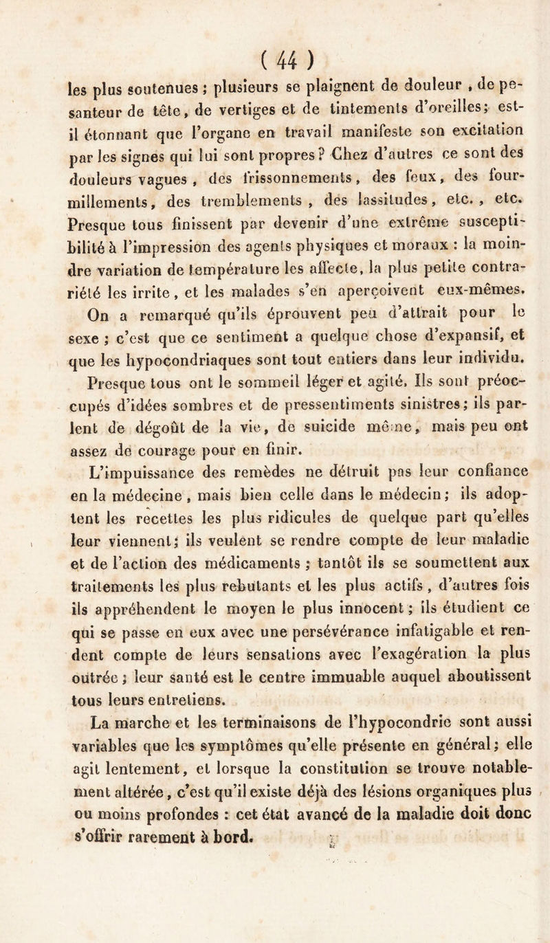 les plus soutenues ; plusieurs se plaignent de douleur , de pe- santeur de tête, de vertiges et de tintements d’oreilles; est- il étonnant que l’organe en travail manifeste son excitation par les signes qui lui sont propres? Chez d’autres ce sont des douleurs vagues , des frissonnements, des feux, des four- millements, des tremblements , des lassitudes, etc. , etc. Presque tous finissent par devenir d’une extrême suscepti- bilité à l’impression des agents physiques et moraux : la moin- dre variation de température les allecle, la plus petite contra- riété les irrite, et les malades s’en aperçoivent eux-mêmes. On a remarqué qu’ils éprouvent peu d’attrait pour le sexe ; c’est que ce sentiment a quelque chose d’expansif, et que les hypocondriaques sont tout entiers dans leur individu. Presque tous ont le sommeil léger et agité. Ils sont préoc- cupés d’idées sombres et de pressentiments sinistres; ils par- lent de dégoût de la vie, de suicide mène, mais peu ont assez de courage pour en finir. L’impuissance des remèdes ne détruit pas leur confiance en la médecine, mais bien celle dans le médecin; ils adop- tent les recettes les plus ridicules de quelque part qu’elles leur viennent î ils veulent se rendre compte de leur maladie et de l’action des médicaments ; tantôt ils se soumettent aux traitements les plus rebutants et les plus actifs, d’autres fois ils appréhendent le moyen le plus innocent; ils étudient ce qui se passe en eux avec une persévérance infatigable et ren- dent compte de leurs sensations avec l’exagération la plus outrée ; leur santé est le centre immuable auquel aboutissent tous leurs entretiens. La marche et les terminaisons de l’hypocondrie sont aussi variables que les symptômes qu’elle présente en général; elle agit lentement, et lorsque la constitution se trouve notable- ment altérée, c’est qu’il existe déjà des lésions organiques plus ou moins profondes : cet état avaneé de la maladie doit donc s’offrir rarement à bord.