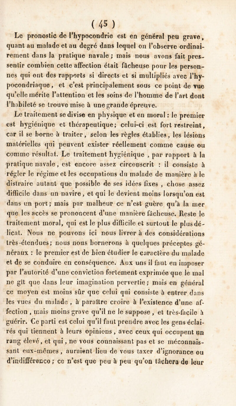 Le pronostic de l’hypocondrie est en général peu grave, quant au malade et au degré dans lequel on l’observe ordinai- rement dans la pratique navale; mais nous avons fait pres- sentir combien cette affection était fâcheuse pour les person- nes qui ont des rapports si directs et si multipliés avec l’hy- pocondriaque , et c’est principalement sous ce point de vue qu’elle mérite l’attention et les soins de l’homme de l’art dont l’habileté se trouve mise à une grande épreuve. Le traitement se divise en physique et en moral : le premier est hygiénique et thérapeutique; celui-ci est fort restreint, car il se borne à traiter, selon les règles établies, les lésions matérielles qui peuvent exister réellement comme cause ou comme résultat. Le traitement hygiénique , par rapport à la pratique navale, est encore assez circonscrit : il consiste à régler le régime et les occupations du malade de manière à le distraire autant que possible de ses idées fixes , chose assez difficile dans un navire, et qui le devient moins lorsqu’on est dans un port ; mais par malheur ce n’est guère qu’à la mer que les accès se prononcent d’une manière fâcheuse. Reste le traitement moral, qui est le plus difficile et surtout le plus dé- licat. Nous ne pouvons ici nous livrer à des considérations très-étendues; nous nous bornerons à quelques préceptes gé- néraux : le premier est de bien étudier le caractère du malade et de se conduire en conséquence. Aux uns il faut en imposer par l’autorité d’une conviction fortement exprimée que le mal ne gît que dans leur imagination pervertie; mais en général ce moyen est moins sûr que celui qui consiste à entrer dans les vues du malade , à paraître croire à l’existence d’une af- fection , mais moins grave qu’il ne le suppose , et très-facile à guérir. Ce parti est celui qu’il faut prendre avec les gens éclai- rés qui tiennent à leurs opinions, avec ceux qui occupent un rang élevé, et qui, ne vous connaissant pas et se méconnais- sant eux-mêmes , auraient lieu de vous taxer d’ignorance ou d’indifférencG ; ce n’est que peu à peu qu’on tâchera de leur