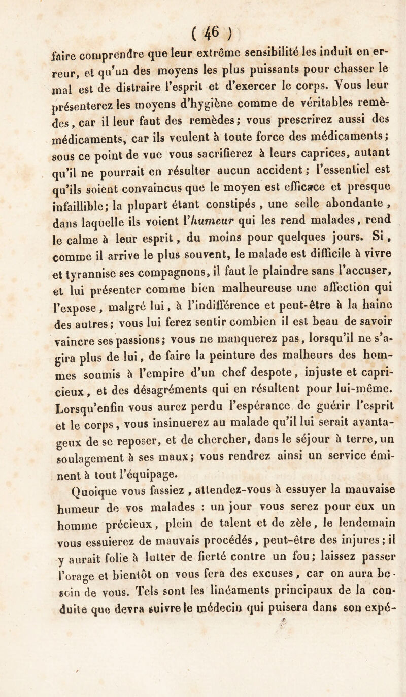 faire comprendre que leur extrême sensibilité les induit en er- reur, et qu’un des moyens les plus puissants pour chasser le mal est de distraire l’esprit et d’exercer le corps. Vous leur présenterez les moyens d’hygiène comme de véritables remè- des, car il leur faut des remèdes; vous prescrirez aussi des médicaments, car ils veulent à toute force des médicaments; sous ce point de vue vous sacrifierez à leurs caprices, autant qu’il ne pourrait en résulter aucun accident ; l’essentiel est qu’ils soient convaincus que le moyen est efficace et presque infaillible; la plupart étant constipés , une selle abondante , dans laquelle ils voient Vhumeur qui les rend malades, rend le calme à leur esprit, du moins pour quelques jours. Si, comme il arrive le plus souvent, le malade est difficile à vivre et tvrannise ses compagnons, il faut le plaindre sans l’accuser, et lui présenter comme bien malheureuse une affection qui l’expose, malgré lui, à l’indifférence et peut-être à la haine des autres; vous lui ferez sentir combien il est beau de savoir vaincre ses passions; vous ne manquerez pas, lorsqu’il ne s’a- gira plus de lui, de faire la peinture des malheurs des hom- mes soumis à l’empire d’un chef despote, injuste et capri- cieux , et des désagréments qui en résultent pour lui-même. Lorsqu’enfin vous aurez perdu l’espérance de guérir l’esprit et le corps, vous insinuerez au malade qu’il lui serait avanta- geux de se reposer, et de chercher, dans le séjour h terre, un soulagement à ses maux; vous rendrez ainsi un service émi- nent à tout l’équipage. Quoique vous fassiez , attendez-vous à essuyer la mauvaise humeur de vos malades : un jour vous serez pour eux un homme précieux, plein de talent et de zèle, le lendemain vous essuierez de mauvais procédés, peut-être des injures; il y aurait folie à lutter de fierté contre un fou; laissez passer l’orage et bientôt on vous fera des excuses, car on aura be- soin de vous. Tels sont les linéaments principaux de la con- duite que devra suivre le médecin qui puisera dans son expé-