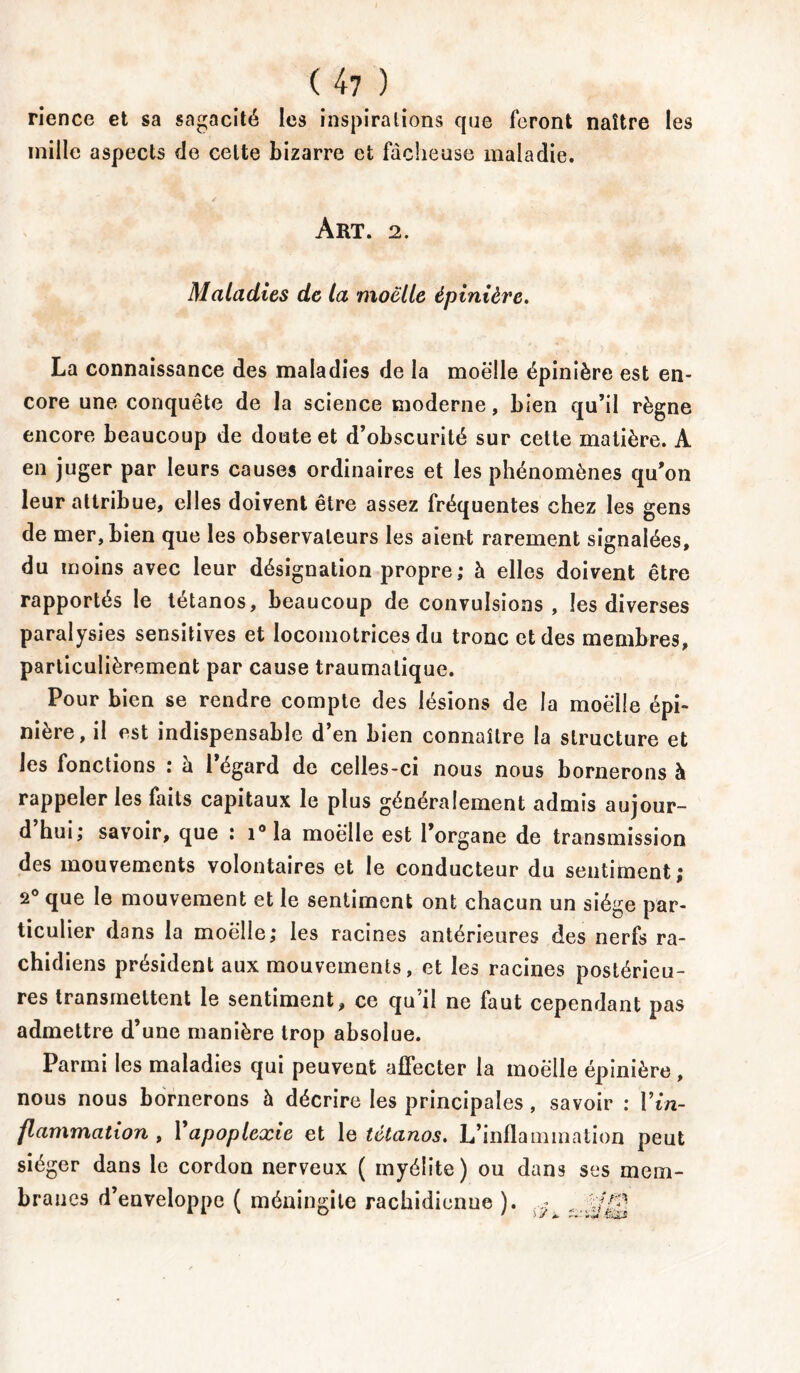 ( 4 7 ) rience et sa sagacité les inspirations que feront naître les mille aspects de celte bizarre et fâcheuse maladie. Art. 2. Maladies de la moelle épinière. La connaissance des maladies de la moelle épinière est en- core une conquête de la science moderne, bien qu’il règne encore beaucoup de doute et d’obscurité sur cette matière. A en juger par leurs causes ordinaires et les phénomènes qu’on leur attribue, elles doivent être assez fréquentes chez les gens de mer, bien que les observateurs les aient rarement signalées, du moins avec leur désignation propre; à elles doivent être rapportés le tétanos, beaucoup de convulsions, les diverses paralysies sensitives et locomotrices du tronc et des membres, particulièrement par cause traumatique. Pour bien se rendre compte des lésions de la moelle épi- nière, il est indispensable d’en bien connaître la structure et les fonctions : à l’égard de celles-ci nous nous bornerons à rappeler les faits capitaux le plus généralement admis aujour- d hui; savoir, que ; i°la moelle est l’organe de transmission des mouvements volontaires et le conducteur du sentiment; 2° que le mouvement et le sentiment ont chacun un siège par- ticulier dans la moelle; les racines antérieures des nerfs ra- chidiens président aux mouvements, et les racines postérieu- res transmettent le sentiment, ce qu’il ne faut cependant pas admettre d’une manière trop absolue. Parmi les maladies qui peuvent affecter la moelle épinière, nous nous bornerons à décrire les principales, savoir : Vin- flammation , Xapoplexie et le tétanos. L’inflammation peut siéger dans le cordon nerveux ( myélite) ou dans ses mem- branes d’enveloppe ( méningite rachidienue ).