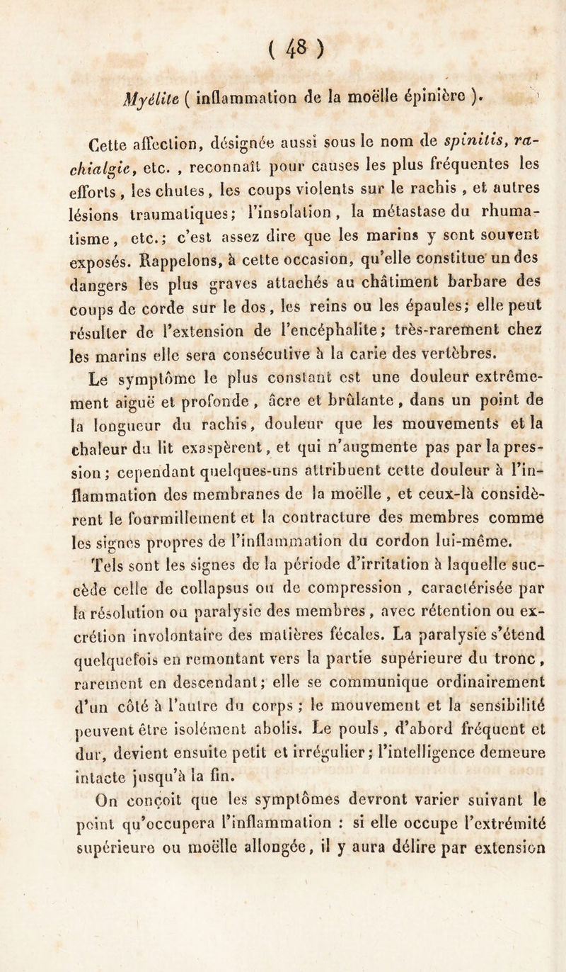 Myélite ( inflammation de la moelle épinière ). 1 Cette affection, désignée aussi sous le nom de spinilis, ra- chialgie , etc. , reconnaît pour causes les plus fréquentes les efforts , les chutes, les coups violents sur le rachis , et autres lésions traumatiques; l’insolation, la métastase du rhuma- tisme, etc.; c’est assez dire que les marins y sont souvent exposés. Rappelons, à cette occasion, qu’elle constitue un des dangers les plus graves attachés au châtiment barbare des coups de corde sur le dos, les reins ou les épaules; elle peut résulter de l’extension de l’encéphalite; très-rarement chez les marins elle sera consécutive à la carie des vertèbres. Le symptôme le plus constant est une douleur extrême- ment aiguë et profonde, âcre et brûlante, dans un point de la longueur du rachis, douleur que les mouvements et la chaleur du lit exaspèrent, et qui n’augmente pas par la pres- sion; cependant quelques-uns attribuent cette douleur à l’in- flammation des membranes de la moelle , et ceux-là considè- rent le fourmillement et la contracture des membres comme les signes propres de l’inflammation du cordon lui-même. Tels sont les signes de la période d’irritation à laquelle suc- cède celle de collapsus ou de compression , caractérisée par la résolution ou paralysie des membres, avec rétention ou ex- crétion involontaire des matières fécales. La paralysie s’étend quelquefois en remontant vers la partie supérieure du tronc , rarement en descendant; elle se communique ordinairement d’un côté à i’aulre du corps ; le mouvement et la sensibilité peuvent être isolément abolis. Le pouls, d’abord fréquent et dur, devient ensuite petit et irrégulier; l’intelligence demeure intacte jusqu’à la fin. On conçoit que les symptômes devront varier suivant le point qu’occupera l’inflammation : si elle occupe l’extrémité supérieure ou moelle allongée, il y aura délire par extension