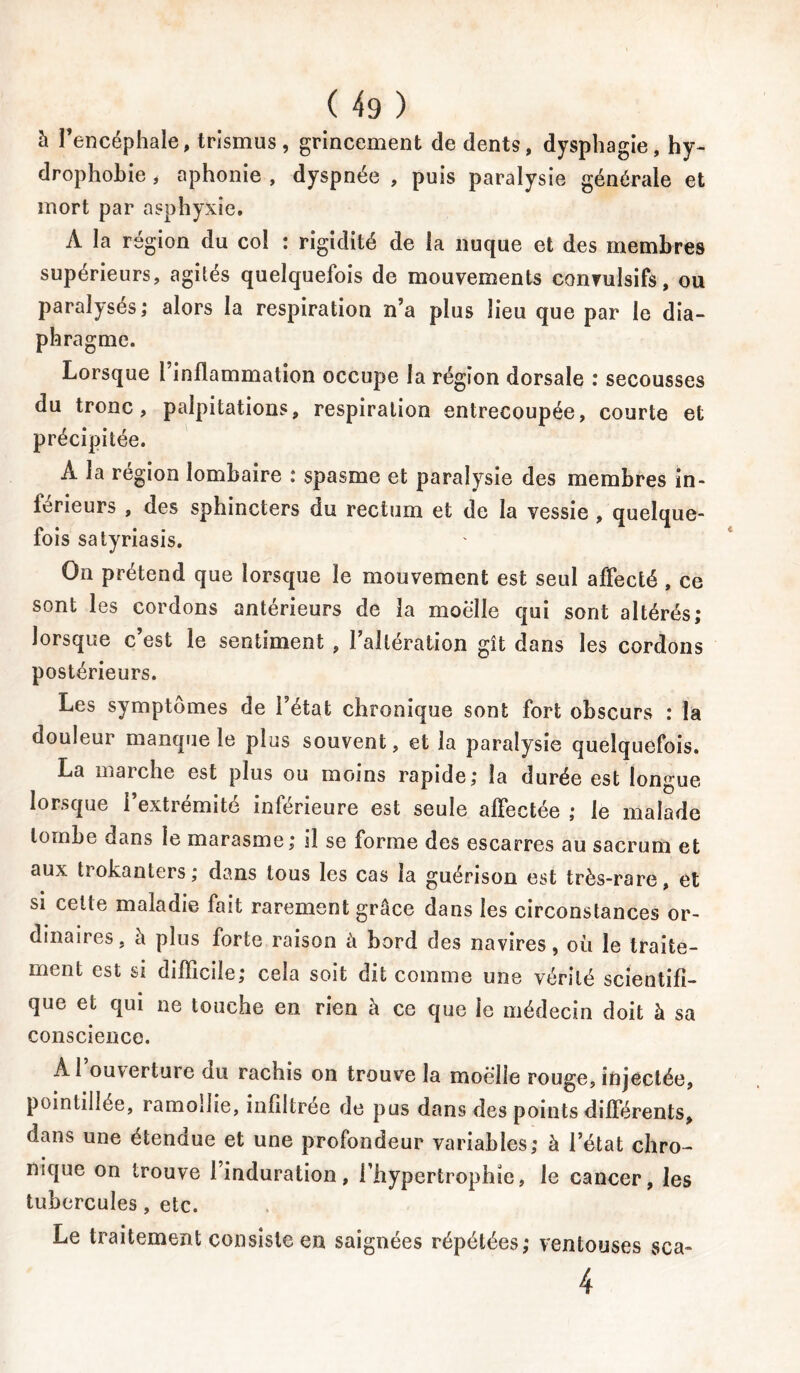 à l’encéphale, trismus, grincement de dents, dysphagie, hy- drophobie i aphonie , dyspnée , puis paralysie générale et mort par asphyxie. À la région du col : rigidité de la nuque et des membres supérieurs, agités quelquefois de mouvements convulsifs, ou paralysés; alors la respiration n’a plus lieu que par le dia- phragme. Lorsque l’inflammation occupe la région dorsale : secousses du tronc, palpitations, respiration entrecoupée, courte et précipitée. À la région lombaire ; spasme et paralysie des membres in- férieurs , des sphincters du rectum et de la vessie , quelque- fois satyriasis. On prétend que lorsque le mouvement est seul affecté , ce sont les cordons antérieurs de la moelle qui sont altérés; lorsque c’est le sentiment , l’altération gît dans les cordons postérieurs. Les symptômes de l’état chronique sont fort obscurs : la douleur manque le plus souvent, et la paralysie quelquefois. La marche est plus ou moins rapide; la durée est longue lorsque î extrémité inferieure est seule affectée ; le malade tombe dans le marasme; il se forme des escarres au sacrum et aux trokanters; dans tous les cas la guérison est très-rare, et si celte maladie fait rarement grâce dans les circonstances or- dinaires, h plus forte raison à bord des navires, oii le traite- ment est si difficile; ceia soit dit comme une vérité scientifi- que et qui ne touche en rien à ce que le médecin doit à sa conscience. Al ouverture du rachis on trouve la moelle rouge, injectée, poinliilée, ramollie, infiltrée de pus dans des points différents, dans une étendue et une profondeur variables; à l’état chro- nique on trouve l’induration, l’hypertrophie, le cancer, les tubercules, etc. Le traitement consiste en saignées répétées; ventouses sca- 4