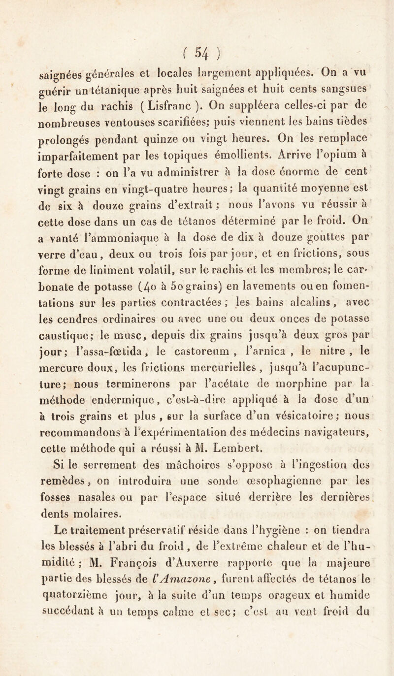 saignées générales et locales largement appliquées. On a vu guérir un tétanique après huit saignées et huit cents sangsues le long du rachis ( Lisfranc ). On suppléera celles-ci par de nombreuses ventouses scarifiées; puis viennent les bains tièdes prolongés pendant quinze ou vingt heures. On les remplace imparfaitement par les topiques émollients. Arrive l’opium à forte dose : on l’a vu administrer à la dose énorme de cent vingt grains en vingt-quatre heures; la quantité moyenne est de six à douze grains d’extrait ; nous l’avons vu réussir à cette dose dans un cas de tétanos déterminé par le froid. On a vanté l’ammoniaque à la dose de dix à douze gouttes par verre d’eau, deux ou trois fois par jour, et en frictions, sous forme de liniinent volatil, sur le rachis et les membres; le car- bonate de potasse (4° b 5o grains) en lavements ou en fomen- tations sur les parties contractées ; les bains alcalins, avec les cendres ordinaires ou avec une ou deux onces de potasse caustique; le musc, depuis dix grains jusqu’à deux gros par jour; l’assa-fœtida, le castoreum , l’arnica, le nitre , le mercure doux, les frictions mercurielles, jusqu’à l’acupunc- ture; nous terminerons par l’acétate de morphine par la méthode endermique, c’est-à-dire appliqué à la dose d’un à trois grains et plus, sur la surface d’un vésicatoire; nous recommandons à l’expérimentation des médecins navigateurs, cette méthode qui a réussi à 11. Lembert. Si le serrement des mâchoires s’oppose à l’ingestion des remèdes, on introduira une sonde œsophagienne par les fosses nasales ou par l’espace situé derrière les dernières dents molaires. Le traitement préservatif réside dans l’hygiène : on tiendra les blessés à l’abri du froid , de l’extrême chaleur et de l’hu- midité ; M. François d’Auxerre rapporte que la majeure partie des blessés de CAmazone, furent affectés de tétanos le quatorzième jour, à la suite d’un temps orageux et humide succédant à un temps calme et sec; c’est au vent froid du