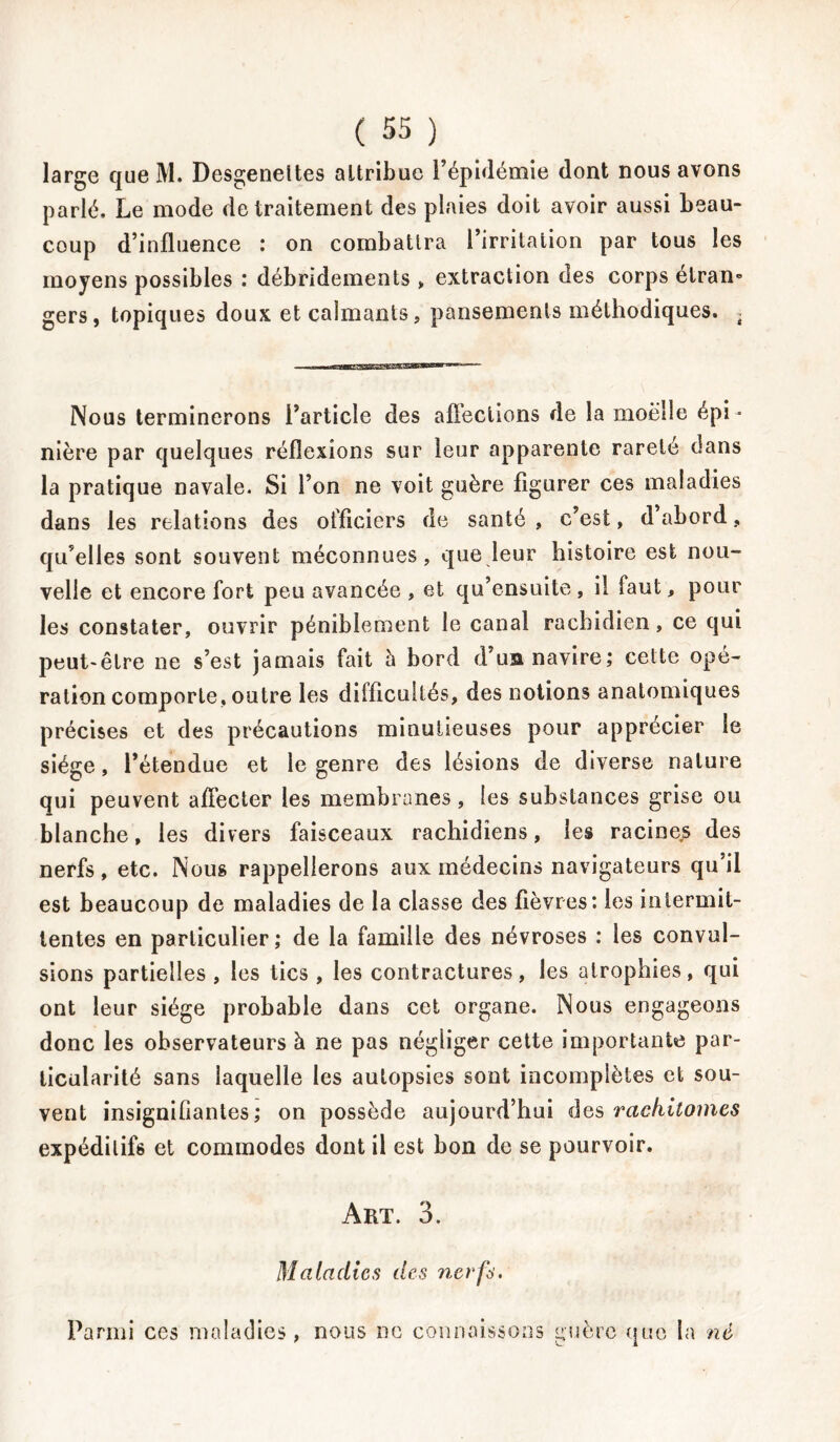 large que M. Desgeneltes attribue l’épidémie dont nous avons parlé. Le mode de traitement des plaies doit avoir aussi beau- coup d’influence : on combattra l’irritation par tous les moyens possibles : débridements » extraction des corps étran- gers, topiques doux et calmants, pansements méthodiques. . Nous terminerons l’article des affections de la moelle épi - nière par quelques réflexions sur leur apparente rareté dans la pratique navale. Si l’on ne voit guère figurer ces maladies dans les relations des officiers de santé, c’est, d abord, qu’elles sont souvent méconnues, que leur histoire est nou- velle et encore fort peu avancée , et qu’ensuite, il faut, pour les constater, ouvrir péniblement le canal rachidien, ce qui peut-être ne s’est jamais fait à bord d’ua navire; celte opé- ration comporte, outre les difficultés, des notions anatomiques précises et des précautions minutieuses pour apprécier le siège, l’étendue et le genre des lésions de diverse nature qui peuvent affecter les membranes, les substances grise ou blanche, les divers faisceaux rachidiens, les racines des nerfs, etc. Nous rappellerons aux médecins navigateurs qu’il est beaucoup de maladies de la classe des fièvres: les intermit- tentes en particulier; de la famille des névroses : les convul- sions partielles , les tics , les contractures, les atrophies, qui ont leur siège probable dans cet organe. Nous engageons donc les observateurs à ne pas négliger cette importante par- ticularité sans laquelle les autopsies sont incomplètes et sou- vent insignifiantes; on possède aujourd’hui des rackitomcs expéditifs et commodes dont il est bon de se pourvoir. Art. 3. Maladies des nerfs. Parmi ces maladies, nous ne connaissons guère que la né