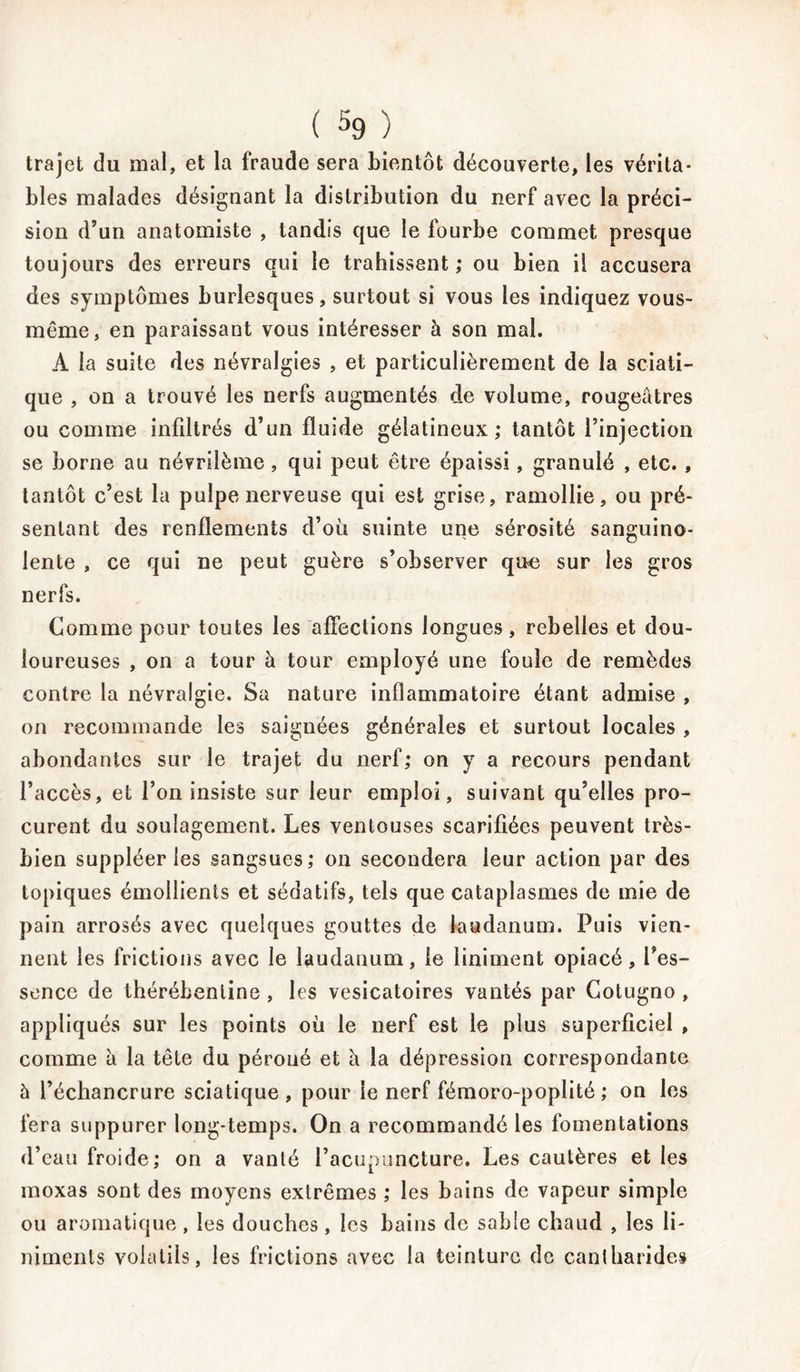 trajet du mal, et la fraude sera bientôt découverte, les vérita- bles malades désignant la distribution du nerf avec la préci- sion d’un anatomiste , tandis que le fourbe commet presque toujours des erreurs qui le trahissent ; ou bien il accusera des symptômes burlesques, surtout si vous les indiquez vous- même, en paraissant vous intéresser à son mal. A la suite des névralgies , et particulièrement de la sciati- que , on a trouvé les nerfs augmentés de volume, rougeâtres ou comme infiltrés d’un fluide gélatineux; tantôt l’injection se borne au névrilème, qui peut être épaissi, granulé , etc. , tantôt c’est la pulpe nerveuse qui est grise, ramollie, ou pré- sentant des renflements d’où suinte une sérosité sanguino- lente , ce qui ne peut guère s’observer que sur les gros nerfs. Comme pour toutes les affections longues , rebelles et dou- loureuses , on a tour à tour employé une foule de remèdes contre la névralgie. Sa nature inflammatoire étant admise , on recommande les saignées générales et surtout locales , abondantes sur le trajet du nerf; on y a recours pendant l’accès, et l’on insiste sur leur emploi, suivant qu’elles pro- curent du soulagement. Les ventouses scarifiées peuvent très- bien suppléer les sangsues; on secondera leur action par des topiques émollients et sédatifs, tels que cataplasmes de mie de pain arrosés avec quelques gouttes de laudanum. Puis vien- nent les frictions avec le laudanum, le liniment opiacé, l’es- sence de thérébeniine , les vésicatoires vantés par Cotugno , appliqués sur les points où le nerf est le plus superficiel , comme à la tête du péroné et à la dépression correspondante à l’échancrure sciatique, pour le nerf fémoro-poplité ; on les fera suppurer long-temps. On a recommandé les fomentations d’eau froide; on a vanté l’acupuncture. Les cautères et les moxas sont des moyens extrêmes ; les bains de vapeur simple ou aromatique , les douches, les bains de sable chaud , les li- mrnents volatils, les frictions avec la teinture de cantharides