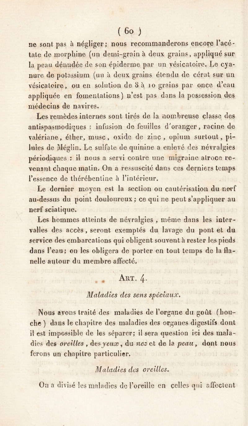 ( ) ne sont pas à négliger; nous recommanderons encore l’acé- tate de morphine (un demi-grain à deux grains, appliqué sur la peau dénudée de son épiderme par un vésicatoire. Le cya- nure de potassium (un à deux grains étendu de cérat sur un vésicatoire, ou en solution de 8 à 10 grains par once d’eau appliquée en fomentations) n’est pas dans la possession des médecins de navires. Les remèdes internes sont tirés de la nombreuse classe des antispasmodiques ? infusion de feuilles d'oranger, racine de valériane, éther, musc , oxide de zinc , opium surtout, pi- lules de Méglin. Le sulfate de quinine a enlevé des névralgies périodiques : il nous a servi contre une migraine atroce re- venant chaque matin. On a ressuscité dans ces derniers temps l’essence de thérébenline à l’intérieur. Le dernier moyen est la section ou cautérisation du nerf au-dessus du point douloureux ; ce qui ne peut s’appliquer au nerf sciatique. Les hommes atteints de névralgies , même dans les inter- valles des accès, seront exemptés du lavage du pont et du service des embarcations qui obligent souvent à rester les pieds dans l’eau; on les obligera de porter en tout temps de la fla- nelle autour du membre affecté» N Art. 4- Maladies des sens spéciaux. Nous avons traité des maladies de l’organe du goût (bou- che ) dans le chapitre des maladies des organes digestifs dont il est impossible de les séparer; il sera question ici des mala- dies des oreilles , des yeux, du nez et de la peau, dont nous ferons un chapitre particulier. Maladies des oreilles. On a divisé les maladies de l’oreille en celles qui affectent