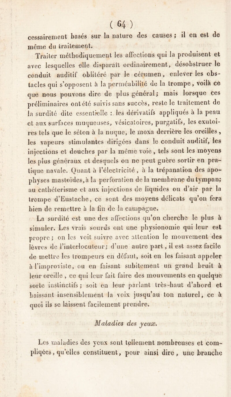 cessairemeot basés sur la nature des causes ; il en est de même du traitement. Traiter méthodiquement les affections qui la produisent et avec lesquelles elle disparaît ordinairement, désobstruer le conduit, auditif oblitéré par le cérumen» enlever les cbs~ tacles qui s’opposent à la perméabilité de la trompe, voilà ce que nous pouvons dire de plus général; mais lorsque ces préliminaires ont été suivis sans succès, reste le traitement de la surdité dite essentielle : les dérivatifs appliqués à la peau et aux surfaces muqueuses, vésicatoires, purgatifs, les exutoi- res tels que le séton à la nuque, le moxa derrière les oreilles , les vapeurs stimulantes dirigées dans le conduit auditif, les injections et douches par la même voie , tels sont les moyens les plus généraux et desquels on ne peut guère sortir en pra- tique navale. Quant à l’électricité, à la trépanation des apo- physes masloïdes,à la perforation delà membrane du tympan; au cathétérisme et aux injections de liquides ou d’air par la trompe d’Eustache, ce sont des moyens délicats qu’on fera bien de remettre à la fin de la campagne. La surdité est une des affections qu'on cherche le plus à simuler. Les vrais sourds ont une physionomie qui leur est propre ; on les voit suivre avec attention le mouvement des lèvres de l’interlocuteur; d’une autre part, il est assez facile de mettre les trompeurs en défaut, soit en les faisant appeler à l’improviste, ou en faisant subitement un grand bruit à leur oreille , ce qui leur fait faire des mouvements en quelque sorte instinctifs ; soit en leur parlant très-haut d’abord et baissant insensiblement la voix jusqu’au ton naturel, ce à quoi ils se laissent facilement prendre. Maladies des jeux. Les maladies des yeux sont tellement nombreuses et com- pilées, qu’elles constituent, pour ainsi dire, une branche