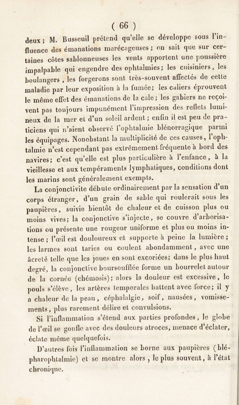 deux; M. Busseuil prétend qu’elle se développe sous lin- fluence des émanations marécageuses ; on sait que sur cer- taines côtes sablonneuses les vents apportent une poussière impalpable qui engendre des ophtalmies; les cuisiniers, les boulangers , les forgerons sont très-souvent affectés de cette maladie par leur exposition à la fumée; les caliers éprouvent le même effet des émanations de la cale; les gabiers ne reçoi- vent pas toujours impunément l’impression des reflets lumi- neux de la mer et d’un soleil ardent ; enfin il est peu de pra- ticiens qui n’aient observé l’ophtalmie blénorragique parmi les équipages. Nonobstant la multiplicité de ces causes, l’oph- talmie n’est cependant pas extrêmemen^fréquente à bord des navires; c’est qu’elle est plus particulière 1 enfance, h. la vieillesse et aux tempéraments lymphatiques, conditions dont les marins sont généralement exempts. La conjonctivite débute ordinairement par la sensation d’un corps étranger, d’un grain de sable qui roulerait sous les paupières, suivie bientôt de chaleur et de cuisson plus ou moins vives; la conjonctive s injecte, se couvre d aiboiisa- tions ou présente une rougeur uniforme et plus ou moins in- tense ; l’œil est douloureux et supporte h peine la lumière ; les larmes sont taries ou coulent abondamment, avec une âcrelé telle que les joues en sont excoriees, dans le plus haut degré, la conjonctive boursoufflée forme un bourrelet autour de la cornée (chémosis); alors la douleur est excessive, le pouls s’élève, les artères temporales battent avec force; il y a chaleur de la peau, céphalalgie, soif, nausées, vomisse- ments , plus rarement délire et convulsions. Si l’inflammation s’étend aux parties profondes, le globe de l’œil se gonfle avec des douleurs atroces, menace d’éclater, éclate même quelquefois. D’autres fois l’inflammation se borne aux paupières (blé- pharoplilalmie) et se montre alors ? le plus souvent, h létal chronique.