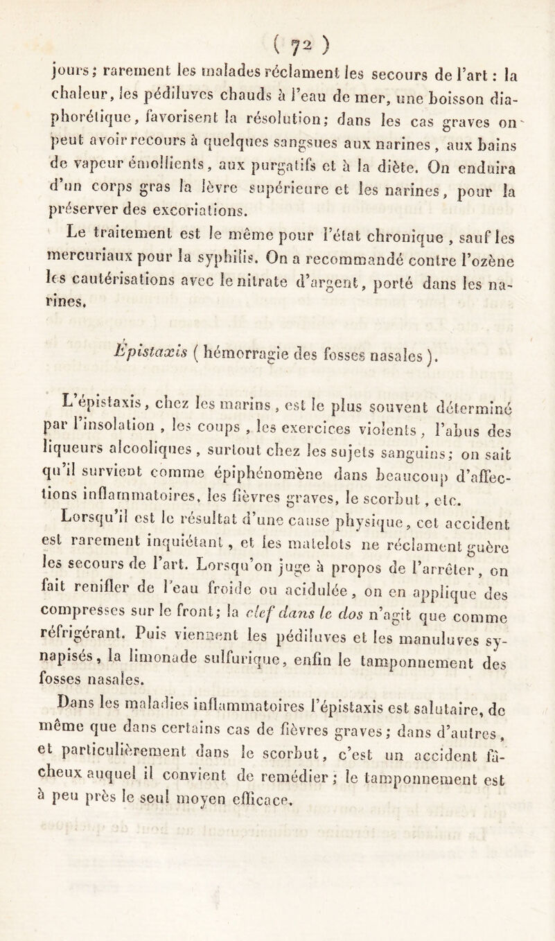 jours,* rarement les malades réclament les secours de l’art : la chaleur, les pédiluvcs chauds h l’eau de mer, une boisson dia- phonique, favorisent la résolution; dans les cas graves on' peut avoir recours à quelques sangsues aux narines , aux bains de vapeur emoilients, aux purgatifs et à la diète. On enduira d un corps gras la lèvre supérieure et les narines, pour la préserver des excoriations. Le traitement est le même pour l’état chronique , sauf les mercuriaux pour la syphilis. On a recommandé contre l’ozène les cautérisations avec le nitrate d’argent, porté dans les na- rines. r Epistaxis ( hémorragie des fosses nasales). L’épistaxis, chez les marins , est le plus souvent déterminé par 1 insolation , les coups , les exercices violents, l’abus des liqueurs alcooliques , surtout chez les sujets sanguins; on sait qu’il survient comme épiphénomène dans beaucoup d’affec- tions inflammatoires, les fièvres graves, le scorbut, etc. Lorsqu’il est le résultat d’une cause physique, cet accident est rarement inquiétant, et les matelots ne réclament guère les secours de 1 art. Lorsqu’on juge à propos de l’arrêter, on lait renifler de leau froide ou acidulée, on en applique des compresses sur le front; la clef dans te dos n’agit que comme réfrigérant. Puis viennent les pédiluves et les manuluves sy- napisés, la limonade sulfurique, enfin le tamponnement des fosses nasales. Dans les maladies inflammatoires l’épistaxis est salutaire, de même que dans certains cas de fièvres graves; dans d’autres, et particulièrement dans le scorbut, c’est un accident fâ- cheux auquel il convient de remédier ; le tamponnement est a peu près le seul moyen efficace.