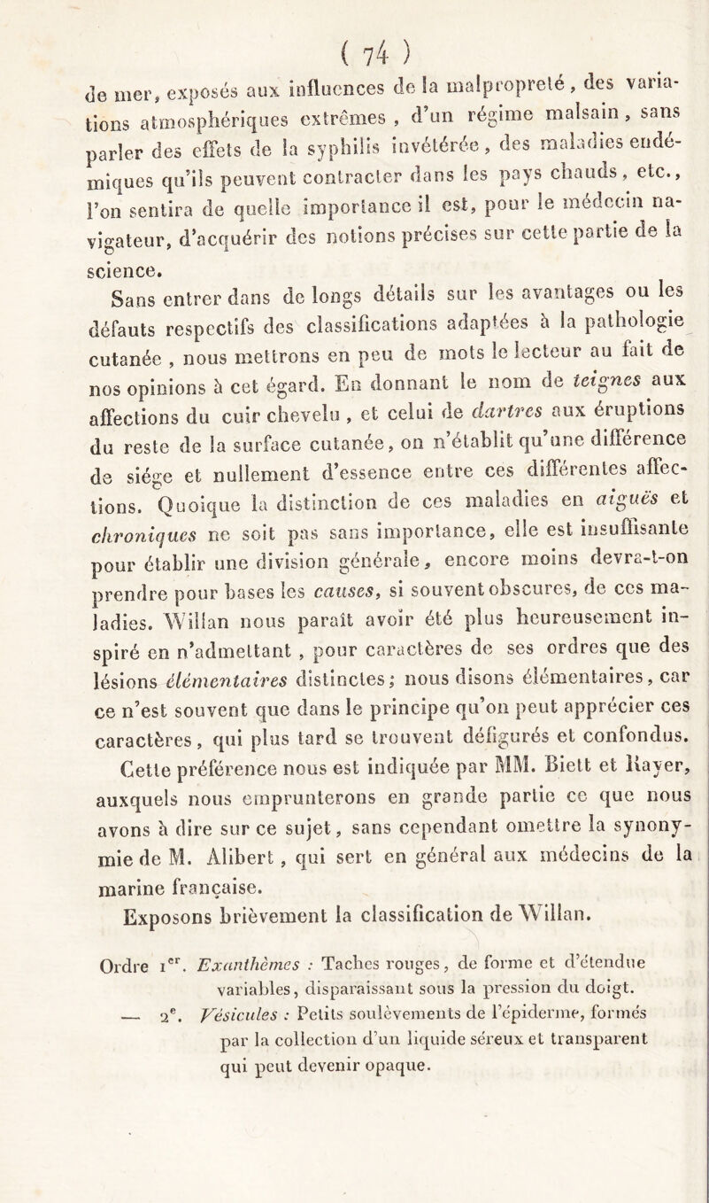 de mer, exposés aux influences de la malpropreté, des varia- tions atmosphériques extrêmes , d’un régime malsain , sans parler des effets de la syphilis invétérée, des malades endé- miques qu’ils peuvent contracter dans les pays chauds, etc., Ton sentira de quelle importance il est, pour le médecin na- vigateur, d’acquérir des notions précises sur cette partie de la science. Sans entrer dans de longs détails sur les avantages ou les défauts respectifs des classifications adaptées à la pathologie cutanée , nous mettrons en peu de mots le lecteur au fait de nos opinions h cet égard. En donnant le nom de teignes aux affections du cuir chevelu , et celui de dartres aux éruptions du reste de la surface cutanée, on n établit qu une diherence de siège et nullement d essence entre ces differentes affec- tions. Quoique la distinction de ces maladies en aigues et citron unies ne soit pas sans importance, elle est insuffisante pour établir une division générale, encore moins devra-t-on prendre pour bases les causes, si souvent obscures, de ces ma- ladies. Wiilan nous paraît avoir été plus heureusement in- spiré en n’admettant , pour caractères de ses ordres que des lésions élémentaires distinctes ; nous disons élémentaires, car ce n’est souvent que dans le principe qu’on peut apprécier ces caractères, qui plus tard se trouvent défigurés et confondus. Cette préférence nous est indiquée par MM. Biett et Bayer, auxquels nous emprunterons en grande partie ce que nous avons à dire sur ce sujet, sans cependant omettre la synony- mie de M. Alibert , qui sert en général aux médecins de la marine française. Exposons brièvement la classification de Wiilan. Ordre icr. Exanthèmes : Taches rouges, de forme et d’étendue variables, disparaissant sous la pression du doigt. 2e. Vésicules : Petits soulèvements de l’épiderme, formés par la collection d’un liquide séreux et transparent qui peut devenir opaque.