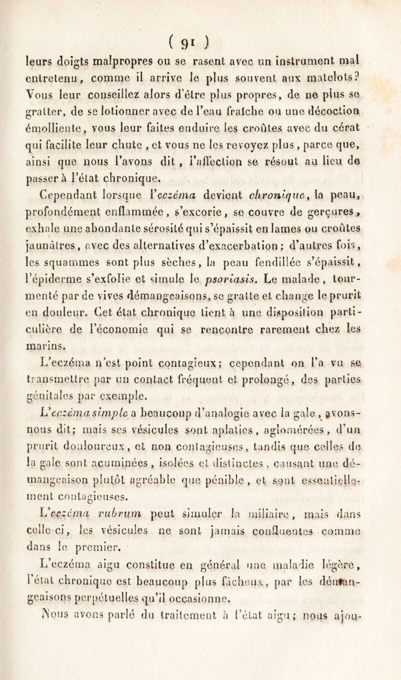 leurs doigts malpropres ou se rasent avec un instrument mal entretenu, comme il arrive le plus souvent aux matelots? Vous leur conseillez alors d’être plus propres, de ne plus se gratter, de se lotionner avec de l’eau fraîche ou une décoction émolliente, vous leur faites enduire les croûtes avec du cérat qui facilite leur chute , et vous ne les revoyez plus, parce que, ainsi que nous l’avons dit, i’afïection se résout au lieu de passer à l’état chronique. Cependant lorsque Y eczéma devient chronique, la peau, profondément enflammée, s’excorie, se couvre de gerçures, exhale une abondante sérosité qui s’épaissit en lames ou croûtes jaunâtres, avec des alternatives d’exacerbation; d’autres fois-, les squammes sont plus sèches, la peau fendillée s’épaissit, l’épiderme s’exfolie et simule le psoriasis. Le malade, tour- menté par de vives démangeaisons, se gratte et change le prurit en douleur. Cet état chronique tient à une disposition parti- culière de l’économie qui se rencontre rarement chez les marins. L’eczéma n’est point contagieux; cependant on l’a vu se transmettre par un contact fréquent et prolongé, des parties génitales par exemple. Veczéma simple a beaucoup d’analogie avec la gale , £vons- nous dit; mais ses vésicules sont aplaties, agîomérées, d’un prurit douloureux, et non contagieuses, tandis que celles de la gale sont acuminées, isolées cl distinctes , causant une dé- mangeaison plutôt agréable que pénible, et sont essenfieile- ment contagieuses. Ueczcma rubriim peut simuler la miliaire, mais dans celle-ci, les vésicules ne sont jamais confluentes comme dans le premier. L’eczéma aigu constitue en général une maladie légère, 1 état chronique est beaucoup plus fâcheux, par les déutan- geaisons perpétuelles qu’il occasionne. Nous avons parlé du traitement â l’état aigu ; nous ajoq-