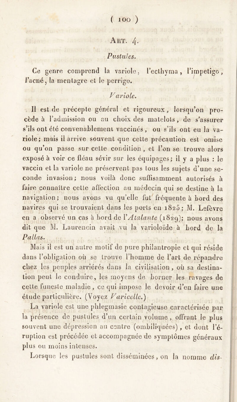 Art. 4- i Pustules. Ce genre comprend ia variole. Fecthyma, Fimpetigo, l’acné, !a menlagre et le perrigo. V ariole. Il est de précepte général et rigoureux, lorsqu’on pro- cède h l’admission ou au choix des matelots , de s'assurer s’ils ont été conveoabîemeni vaccinés , ou s’ils ont eu la va- riole; mais il arrive souvent que cette précaution est omise ou qu’on passe sur cette condition , et l’on se trouve alors exposé à voir ce fléau sévir sur les équipages; il y a plus : le vaccin et la variole ne préservent pas tous les sujets d’une se- conde invasion; nous voilà donc suffisamment autorisés à faire connaître cette affection au médecin qui se destine à la navigation; nous avons vu qu elle fut fréquente à bord des navires qui se trouvaient dans les ports en i8c5; M. Lefèvre en a observé un cas à bord de FAtalantc (1829); nous avons dit que M. Laurencin avait vu la varioloïdc à bord de la P alias. Mais il est un autre motif de pure philantropie et qui réside dans l’obligation où se trouve l’homme de l’art de répandre chez les peuples arriérés dans la civilisation, où sa destina- tion peut le conduire, les moyens de borner les ravages de cette funeste maladie, ce qui impose le devoir d’en faire une étude particulière. (Voyez Varicelle.) La variole est une phlegmasie contagieuse caractérisée par la présence de pustules d’un certain volume, offrant le plus souvent une dépression au centre (ombiliquées) , et dont l’é- ruption est précédée et accompagnée de symptômes généraux plus ou moins intenses. Lorsque les pustules sont disséminées, 011 la nomme dis-