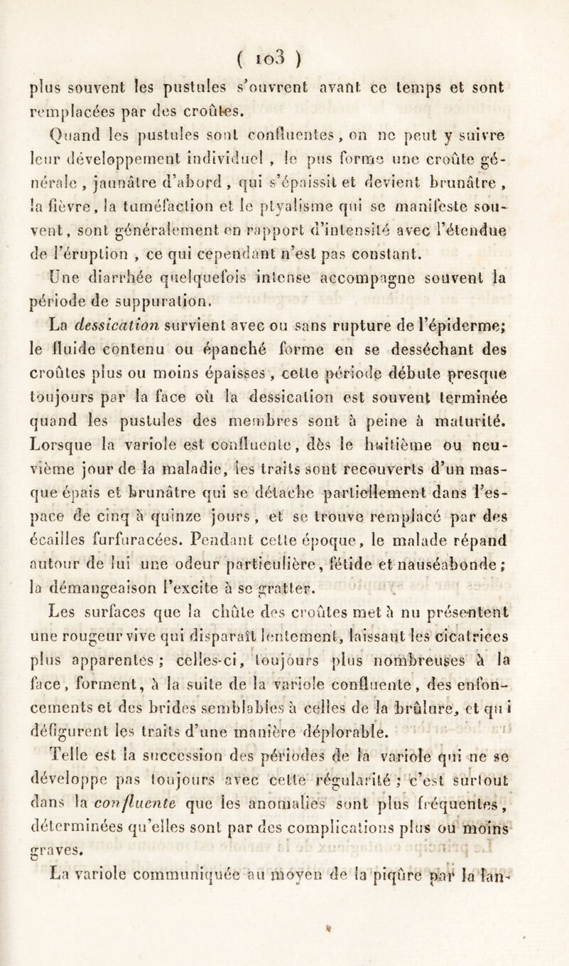 plus souvent les pustules s'ouvrent avant ce temps et sont remplacées par des croûtes. Quand les pustules sont confluentes, on ne peut y suivre leur développement individuel , le pus forme une croûte gé- nérale , jaunâtre d’abord , qui s’épaissit et devient brunâtre, îa fièvre, la tuméfaction et le ptyalisme qui se manifeste sou- vent, sont généralement en rapport d’intensité avec l’étendue de l’éruption , ce qui cependant n’est pas constant. Une diarrhée quelquefois intense accompagne souvent la période de suppuration. La dessication survient avec ou sans rupture de l’épiderme; le fluide contenu ou épanché forme en se desséchant des croûtes plus ou moins épaisses , celle période débute presque toujours par la face où la dessication est souvent terminée quand les pustules des membres sont à peine à maturité. Lorsque la variole est confluente, dès le huitième ou neu- vième jour de la maladie, tes traits sont recouverts d’un mas- que épais et brunâtre qui se détache partiellement dans l’es- pace de cinq h quinze jours, et se trouve remplacé par des écailles furfuracées. Pendant cette époque, le malade répand autour de lui une odeur particulière, fétide et nauséabonde ; la démangeaison l’excite à se gratter. Les surfaces que la chûle des croûtes met h nu présentent une rougeur vive qui disparaît lentement, laissant les cicatrices plus apparentes; celles-ci, toujours plus nombreuses à la face, forment, l\ la suite de îa variole confluente, des enfon- cements et des brides semblables à celles de la brûlure, et qu i défigurent les traits d’une manière déplorable. Telle est ia succession des périodes de la variole qui ne se développe pas toujours avec cette régularité ; c’est surtout dans la confluente que les anomalies sont plus fréquentes, déterminées qu’elles sont par des complications plus ou moins graves. La variole communiquée au moyen de la piqûre par la fan- Ht