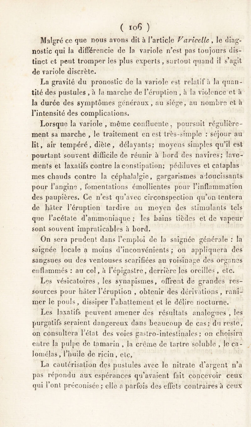 Malgré ce que nous avons dit à l’article Variceile , le diag- nostic qui la différencie de la variole n’est pas toujours dis- tinct et peut tromper les plus experts , surtout quand il s’agit de variole discrète. La gravité du pronostic de la variole est relatif à la quan- tité des pustules , à la marche de Irruption , à la violence et à la durée des symptômes généraux» au siège, au nombre et à l’intensité des complications. Lorsque la variole , même confluente, poursuit régulière- ment sa marche , le traitement en est très-simple : séjour au lit, air tempéré, diète, délayants; moyens simples qu’il est pourtant souvent difficile de réunir à bord des navires; lave- ments et laxatifs contre la constipation; pédiluves et cataplas mes chauds contre la céphalalgie, gargarismes adoucissants pour l’angine , fomentations émollientes pour l’inflammation des paupières. Ce n'est qu’avec circonspection qu’on tentera de hâter l’éruption tardive au moyen des stimulants tels que l’acétate d’ammoniaque ; les bains tièdes et de vapeur sont souvent impraticables à bord. On sera prudent dans l’emploi de la saignée générale : la saignée locale a moins d’inconvénients ; on appliquera des sangsues ou des ventouses scarifiées au voisinage des organes enflammés : au col, à l’épigastre, derrière les oreilles , etc. Les vésicatoires , les synapismes, offrent de grandes res- sources pour hâter l’éruption , obtenir des dérivations, rani- mer le pouls, dissiper rabattement et le délire nocturne. Les laxatifs peuvent amener des résultats analogues , les purgatifs seraient dangereux dans beaucoup de cas; du reste, on consultera l’état des voies gastro-intestinales; on choisira entre la pulpe de tamarin , la crème de tartre soluble , le ca- loméias, l’huile de ricin, etc, La cautérisation des pustules avec le nitrate d'argent n’a pas répondu aux espérances qu’avaient fait concevoir ceux qui l’ont préconisée; elle a parfois des effets contraires à ceux