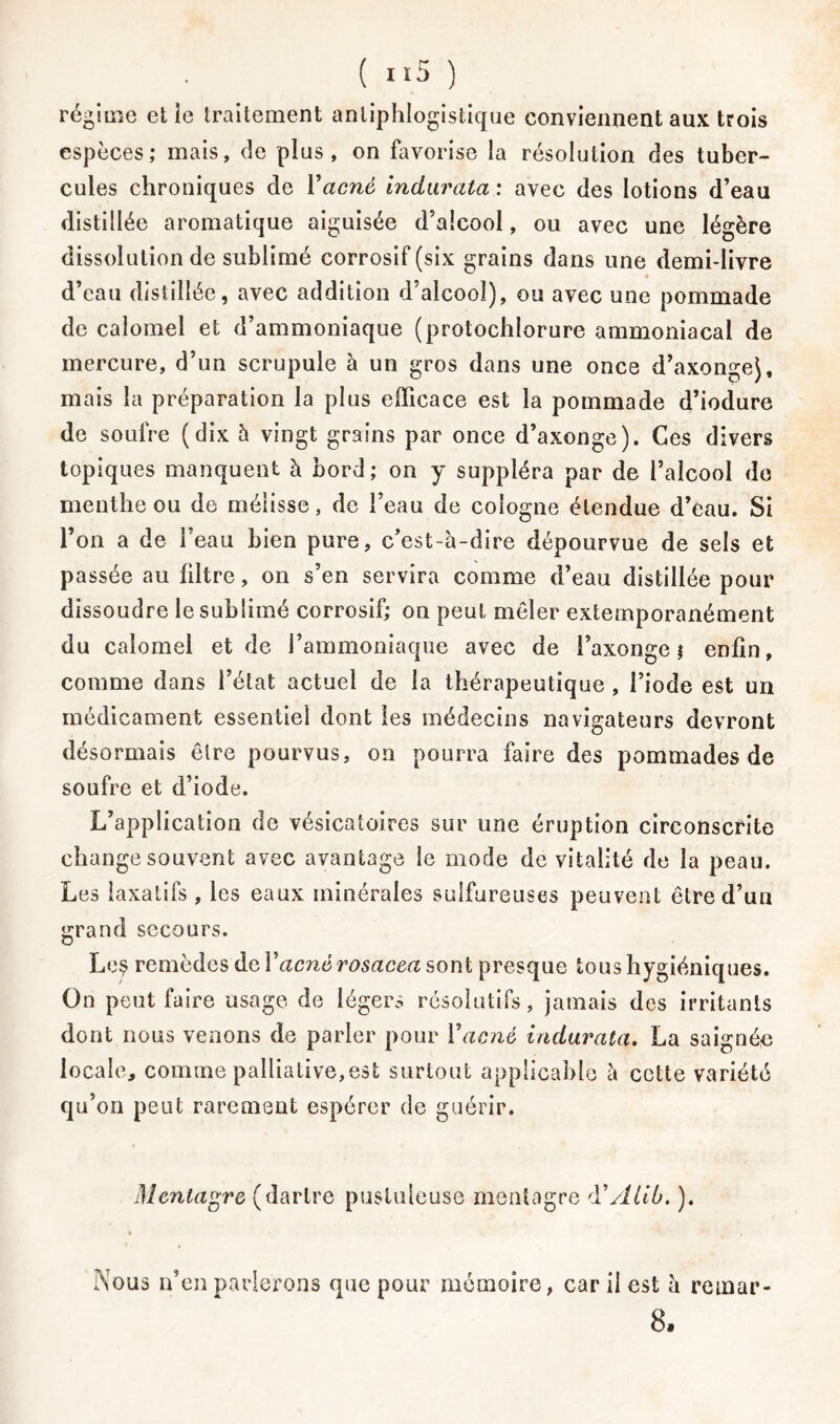 régime elle traitement antiphlogistique conviennent aux trois espèces; mais, de plus, on favorise la résolution des tuber- cules chroniques de l’acné indurata : avec des lotions d’eau distillée aromatique aiguisée d’alcool, ou avec une légère dissolution de sublimé corrosif (six grains dans une demi-livre d’eau distillée, avec addition d’aîcooî), ou avec une pommade de calomel et d’ammoniaque (protochlorure ammoniacal de mercure, d’un scrupule à un gros dans une once d’axongej, mais la préparation la plus efficace est la pommade d’iodure de soufre (dix h vingt grains par once d’axonge). Ces divers topiques manquent à bord; on y suppléra par de l’alcool do menthe ou de mélisse, de l’eau de Cologne étendue d’eau. Si l’on a de l’eau bien pure, c’est-è-dire dépourvue de sels et passée au filtre, on s’en servira comme d’eau distillée pour dissoudre le sublimé corrosif; on peut mêler extemporanément du calomel et de l’ammoniaque avec de l’axonge ; enfin, comme dans l’état actuel de la thérapeutique , l’iode est un médicament essentiel dont les médecins navigateurs devront désormais être pourvus, on pourra faire des pommades de soufre et d’iode. L’application de vésicatoires sur une éruption circonscrite change souvent avec avantage le mode de vitalité de la peau. Les laxatifs , les eaux minérales sulfureuses peuvent être d’un grand secours. Le$ remèdes de Y acné rosacea sont presque tous hygiéniques. On peut faire usage de légers résolutifs, jamais des irritants dont nous venons de parler pour Yacné indurata, La saignée locale, comme palliative,est surtout applicable à cette variété qu’on peut rarement espérer de guérir. Mentagre (dartre pustuleuse mentagre d’Âliù. ). Nous n’en parlerons que pour mémoire, car il est è remar- 8.