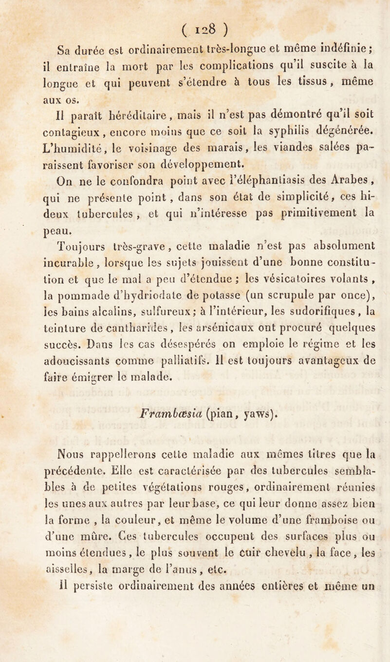 Sa durée est ordinairement très-longue et même indéfinie; il entraîne la mort par les complications qu’il suscite à la longue et qui peuvent s’étendre à tous les tissus, même aux os. Il paraît héréditaire, mais il n’est pas démontré qu’il soit contagieux , encore moins que ce soit la syphilis dégénérée. L’humidité, le voisinage des marais, les viandes salees pa- raissent favoriser son développement. On ne le confondra point avec l’éléphaniiasis des Arabes , qui ne présente point , dans son état de simplicité, ces hi- deux tubercules , et qui n’intéresse pas primitivement la peau. Toujours très-grave , cette maladie n’est pas absolument incurable, lorsque Iss sujets jouissent d’une bonne constitu- tion et que le mal a peu d’étendue ; les vésicatoires volants , la pommade d’hydriorlate de potasse (un scrupule par once), les bains alcalins, sulfureux; à l’intérieur, les sudorifiques , la teinture de cantharides , les arsénicaux ont procuré quelques succès. Dans les cas désespérés on emploie le régime et les adoucissants comme palliatifs. 11 est toujours avantageux de faire émigrer le malade. Framhœsia (pian, yaws). Nous rappellerons celte maladie aux mêmes titres que la précédente. Elle est caractérisée par des tubercules sembla- bles à de petites végétations rouges, ordinairement réunies les unes aux autres par leur base, ce qui leur donne assez bien la forme , la couleur, et même le volume d’une framboise ou d’une mûre. Ces tubercules occupent des surfaces plus ou moins étendues, le plus souvent le Cuir chevelu, ia face, les aisselles, la marge de faims, etc. Il persiste ordinairement des années entières et même un